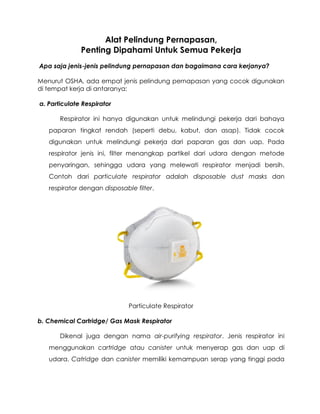 Alat Pelindung Pernapasan,
Penting Dipahami Untuk Semua Pekerja
Apa saja jenis-jenis pelindung pernapasan dan bagaimana cara kerjanya?
Menurut OSHA, ada empat jenis pelindung pernapasan yang cocok digunakan
di tempat kerja di antaranya:
a. Particulate Respirator
Respirator ini hanya digunakan untuk melindungi pekerja dari bahaya
paparan tingkat rendah (seperti debu, kabut, dan asap). Tidak cocok
digunakan untuk melindungi pekerja dari paparan gas dan uap. Pada
respirator jenis ini, filter menangkap partikel dari udara dengan metode
penyaringan, sehingga udara yang melewati respirator menjadi bersih.
Contoh dari particulate respirator adalah disposable dust masks dan
respirator dengan disposable filter.
Particulate Respirator
b. Chemical Cartridge/ Gas Mask Respirator
Dikenal juga dengan nama air-purifying respirator. Jenis respirator ini
menggunakan cartridge atau canister untuk menyerap gas dan uap di
udara. Catridge dan canister memiliki kemampuan serap yang tinggi pada
 