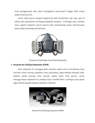 awal penggunaan dan akan mengalami penurunan hingga akhir masa
pakai (masa jenuh).
Lama masa jenuh sangat tergantung dari konsentrasi uap atau gas di
udara dan perawatan terhadap respirator tersebut. Cartridge atau canister
harus diganti sebelum jenuh karena bisa berdampak pada kemampuan
daya serap terhadap kontaminan.
Chemical Cartridge/ Gas Mask Respirator
c. Powered Air-Purifying Respirator (PAPR)
Jenis respirator ini menggunakan pompa udara untuk mendorong atau
menarik udara menuju respirator atau penyaring. Agar bekerja dengan baik,
baterai pada pompa atau blower udara harus terisi penuh. Untuk
menggunakan respirator ini, pekerja harus memilih filter/ cartridge yang tepat
agar pelindung pernapasan bekerja maksimal.
Powered Air-Purifying Respirator (PAPR)
 