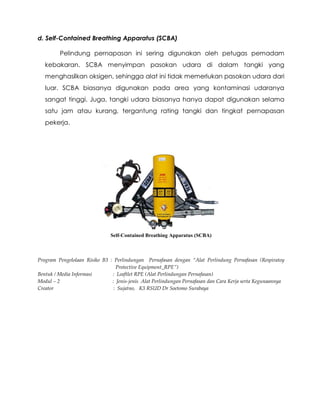 d. Self-Contained Breathing Apparatus (SCBA)
Pelindung pernapasan ini sering digunakan oleh petugas pemadam
kebakaran. SCBA menyimpan pasokan udara di dalam tangki yang
menghasilkan oksigen, sehingga alat ini tidak memerlukan pasokan udara dari
luar. SCBA biasanya digunakan pada area yang kontaminasi udaranya
sangat tinggi. Juga, tangki udara biasanya hanya dapat digunakan selama
satu jam atau kurang, tergantung rating tangki dan tingkat pernapasan
pekerja.
Self-Contained Breathing Apparatus (SCBA)
Program Pengelolaan Risiko B3 : Perlindungan Pernafasan dengan “Alat Perlindung Pernafasan (Respiratoy
Protective Equipment_RPE”)
Bentuk / Media Informasi : Leaftlet RPE (Alat Perlindungan Pernafasan)
Modul – 2 : Jenis-jenis Alat Perlindungan Pernafasan dan Cara Kerja serta Kegunaannya
Creator : Sujatno, K3 RSUD Dr Soetomo Surabaya
 