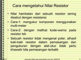 Cara mengetahui Nilai Resistor
            • Nilai hambatan dari sebuah resistor sering
              disebut dengan resistansi
            • Cara-1: mengukur komponen menggunakan
              multi-meter
            • Cara-2: dengan melihat kode-warna pada
              resistor tsb
            • Sebuah resistor tidak mengenal polar, alhasil
              kaki-kaki resistor dalam pemasangan dan
              pengukuran dengan alat-ukur tidak perlu
              khawatir bila pemasangan terbalik

10/5/2012              copyright 2006 www.brainybetty.com ALL RIGHTS   3
 