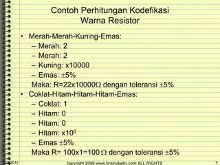 Contoh Perhitungan Kodefikasi
                           Warna Resistor
            • Merah-Merah-Kuning-Emas:
               – Merah: 2
               – Merah: 2
               – Kuning: x10000
               – Emas: ±5%
               Maka: R=22x10000Ω dengan toleransi ±5%
            • Coklat-Hitam-Hitam-Hitam-Emas:
               – Coklat: 1
               – Hitam: 0
               – Hitam: 0
               – Hitam: x100
               – Emas ±5%
               Maka R= 100x1=100 Ω dengan toleransi ±5%
10/5/2012               copyright 2006 www.brainybetty.com ALL RIGHTS   7
 