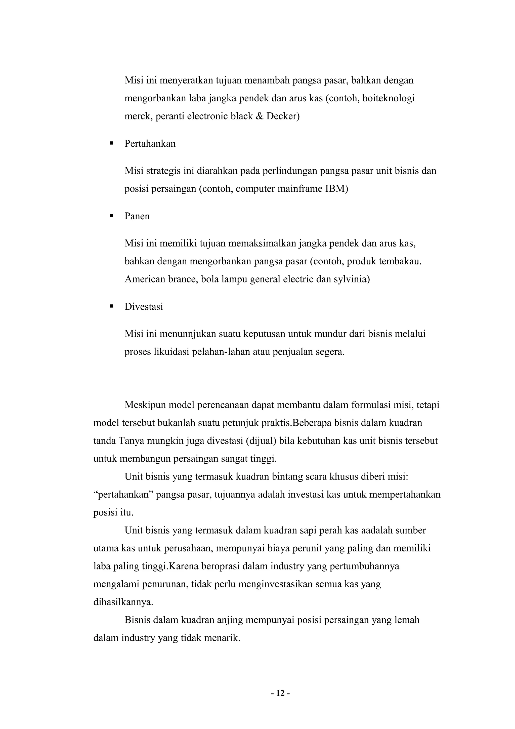 Misi ini menyeratkan tujuan menambah pangsa pasar, bahkan dengan 
mengorbankan laba jangka pendek dan arus kas (contoh, boiteknologi 
merck, peranti electronic black & Decker) 
 Pertahankan 
Misi strategis ini diarahkan pada perlindungan pangsa pasar unit bisnis dan 
posisi persaingan (contoh, computer mainframe IBM) 
 Panen 
Misi ini memiliki tujuan memaksimalkan jangka pendek dan arus kas, 
bahkan dengan mengorbankan pangsa pasar (contoh, produk tembakau. 
American brance, bola lampu general electric dan sylvinia) 
 Divestasi 
Misi ini menunnjukan suatu keputusan untuk mundur dari bisnis melalui 
proses likuidasi pelahan-lahan atau penjualan segera. 
Meskipun model perencanaan dapat membantu dalam formulasi misi, tetapi 
model tersebut bukanlah suatu petunjuk praktis.Beberapa bisnis dalam kuadran 
tanda Tanya mungkin juga divestasi (dijual) bila kebutuhan kas unit bisnis tersebut 
untuk membangun persaingan sangat tinggi. 
Unit bisnis yang termasuk kuadran bintang scara khusus diberi misi: 
“pertahankan” pangsa pasar, tujuannya adalah investasi kas untuk mempertahankan 
posisi itu. 
Unit bisnis yang termasuk dalam kuadran sapi perah kas aadalah sumber 
utama kas untuk perusahaan, mempunyai biaya perunit yang paling dan memiliki 
laba paling tinggi.Karena beroprasi dalam industry yang pertumbuhannya 
mengalami penurunan, tidak perlu menginvestasikan semua kas yang 
dihasilkannya. 
Bisnis dalam kuadran anjing mempunyai posisi persaingan yang lemah 
dalam industry yang tidak menarik. 
- 12 - 
 