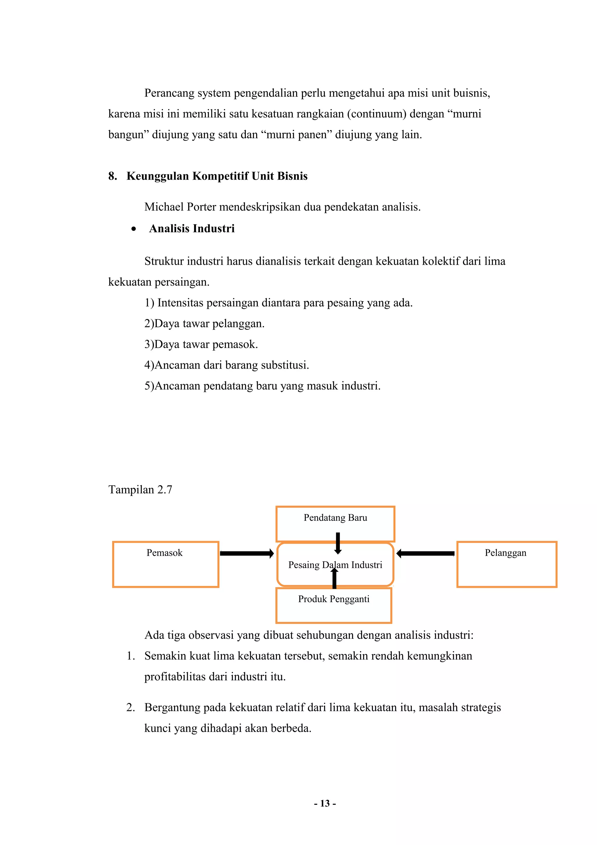 Perancang system pengendalian perlu mengetahui apa misi unit buisnis, 
karena misi ini memiliki satu kesatuan rangkaian (continuum) dengan “murni 
bangun” diujung yang satu dan “murni panen” diujung yang lain. 
8. Keunggulan Kompetitif Unit Bisnis 
Michael Porter mendeskripsikan dua pendekatan analisis. 
· Analisis Industri 
Struktur industri harus dianalisis terkait dengan kekuatan kolektif dari lima 
kekuatan persaingan. 
1) Intensitas persaingan diantara para pesaing yang ada. 
2)Daya tawar pelanggan. 
3)Daya tawar pemasok. 
4)Ancaman dari barang substitusi. 
5)Ancaman pendatang baru yang masuk industri. 
Tampilan 2.7 
Ada tiga observasi yang dibuat sehubungan dengan analisis industri: 
1. Semakin kuat lima kekuatan tersebut, semakin rendah kemungkinan 
profitabilitas dari industri itu. 
2. Bergantung pada kekuatan relatif dari lima kekuatan itu, masalah strategis 
kunci yang dihadapi akan berbeda. 
- 13 - 
Pemasok 
Pendatang Baru 
Pesaing Dalam Industri 
Pelanggan 
Produk Pengganti 
 