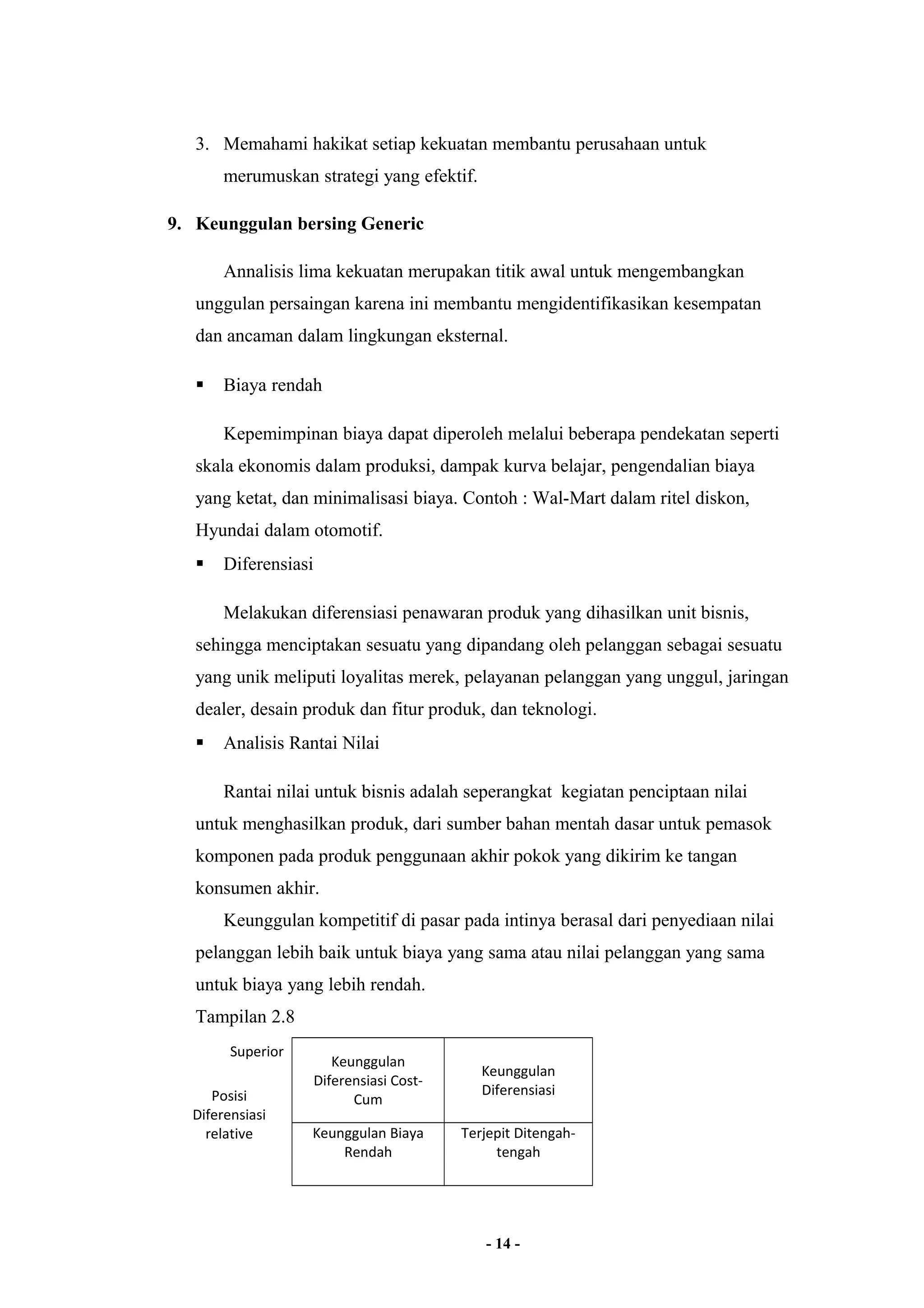 3. Memahami hakikat setiap kekuatan membantu perusahaan untuk 
merumuskan strategi yang efektif. 
9. Keunggulan bersing Generic 
Annalisis lima kekuatan merupakan titik awal untuk mengembangkan 
unggulan persaingan karena ini membantu mengidentifikasikan kesempatan 
dan ancaman dalam lingkungan eksternal. 
 Biaya rendah 
Kepemimpinan biaya dapat diperoleh melalui beberapa pendekatan seperti 
skala ekonomis dalam produksi, dampak kurva belajar, pengendalian biaya 
yang ketat, dan minimalisasi biaya. Contoh : Wal-Mart dalam ritel diskon, 
Hyundai dalam otomotif. 
 Diferensiasi 
Melakukan diferensiasi penawaran produk yang dihasilkan unit bisnis, 
sehingga menciptakan sesuatu yang dipandang oleh pelanggan sebagai sesuatu 
yang unik meliputi loyalitas merek, pelayanan pelanggan yang unggul, jaringan 
dealer, desain produk dan fitur produk, dan teknologi. 
 Analisis Rantai Nilai 
Rantai nilai untuk bisnis adalah seperangkat kegiatan penciptaan nilai 
untuk menghasilkan produk, dari sumber bahan mentah dasar untuk pemasok 
komponen pada produk penggunaan akhir pokok yang dikirim ke tangan 
konsumen akhir. 
Keunggulan kompetitif di pasar pada intinya berasal dari penyediaan nilai 
pelanggan lebih baik untuk biaya yang sama atau nilai pelanggan yang sama 
untuk biaya yang lebih rendah. 
Tampilan 2.8 
Superior 
Keunggulan 
Diferensiasi Cost- 
Cum 
Keunggulan 
Posisi Diferensiasi 
Diferensiasi 
relative Keunggulan Biaya 
Rendah 
Terjepit Ditengah-tengah 
- 14 - 
 