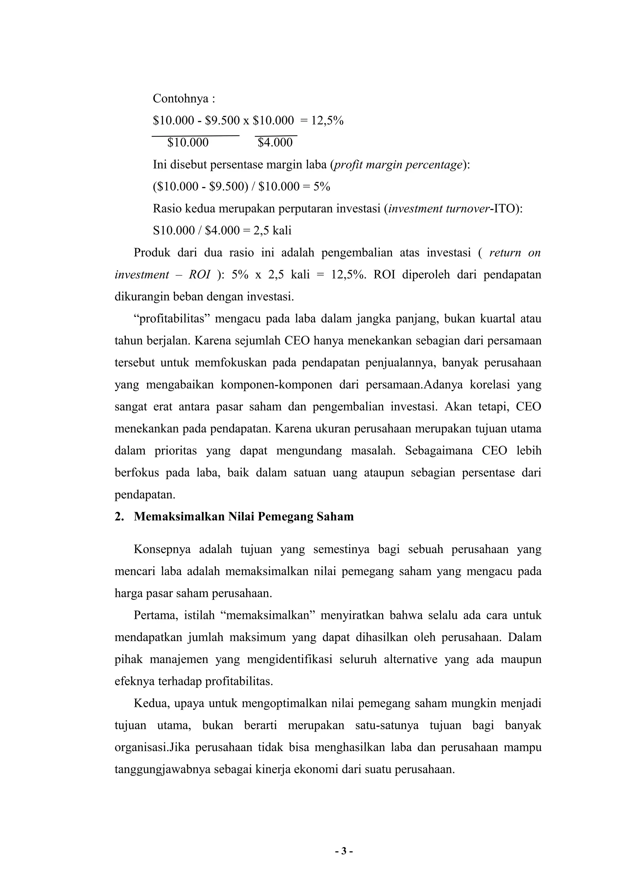 Contohnya : 
$10.000 - $9.500 x $10.000 = 12,5% 
$10.000 $4.000 
Ini disebut persentase margin laba (profit margin percentage): 
($10.000 - $9.500) / $10.000 = 5% 
Rasio kedua merupakan perputaran investasi (investment turnover-ITO): 
S10.000 / $4.000 = 2,5 kali 
Produk dari dua rasio ini adalah pengembalian atas investasi ( return on 
investment – ROI ): 5% x 2,5 kali = 12,5%. ROI diperoleh dari pendapatan 
dikurangin beban dengan investasi. 
“profitabilitas” mengacu pada laba dalam jangka panjang, bukan kuartal atau 
tahun berjalan. Karena sejumlah CEO hanya menekankan sebagian dari persamaan 
tersebut untuk memfokuskan pada pendapatan penjualannya, banyak perusahaan 
yang mengabaikan komponen-komponen dari persamaan.Adanya korelasi yang 
sangat erat antara pasar saham dan pengembalian investasi. Akan tetapi, CEO 
menekankan pada pendapatan. Karena ukuran perusahaan merupakan tujuan utama 
dalam prioritas yang dapat mengundang masalah. Sebagaimana CEO lebih 
berfokus pada laba, baik dalam satuan uang ataupun sebagian persentase dari 
pendapatan. 
2. Memaksimalkan Nilai Pemegang Saham 
Konsepnya adalah tujuan yang semestinya bagi sebuah perusahaan yang 
mencari laba adalah memaksimalkan nilai pemegang saham yang mengacu pada 
harga pasar saham perusahaan. 
Pertama, istilah “memaksimalkan” menyiratkan bahwa selalu ada cara untuk 
mendapatkan jumlah maksimum yang dapat dihasilkan oleh perusahaan. Dalam 
pihak manajemen yang mengidentifikasi seluruh alternative yang ada maupun 
efeknya terhadap profitabilitas. 
Kedua, upaya untuk mengoptimalkan nilai pemegang saham mungkin menjadi 
tujuan utama, bukan berarti merupakan satu-satunya tujuan bagi banyak 
organisasi.Jika perusahaan tidak bisa menghasilkan laba dan perusahaan mampu 
tanggungjawabnya sebagai kinerja ekonomi dari suatu perusahaan. 
- 3 - 
 