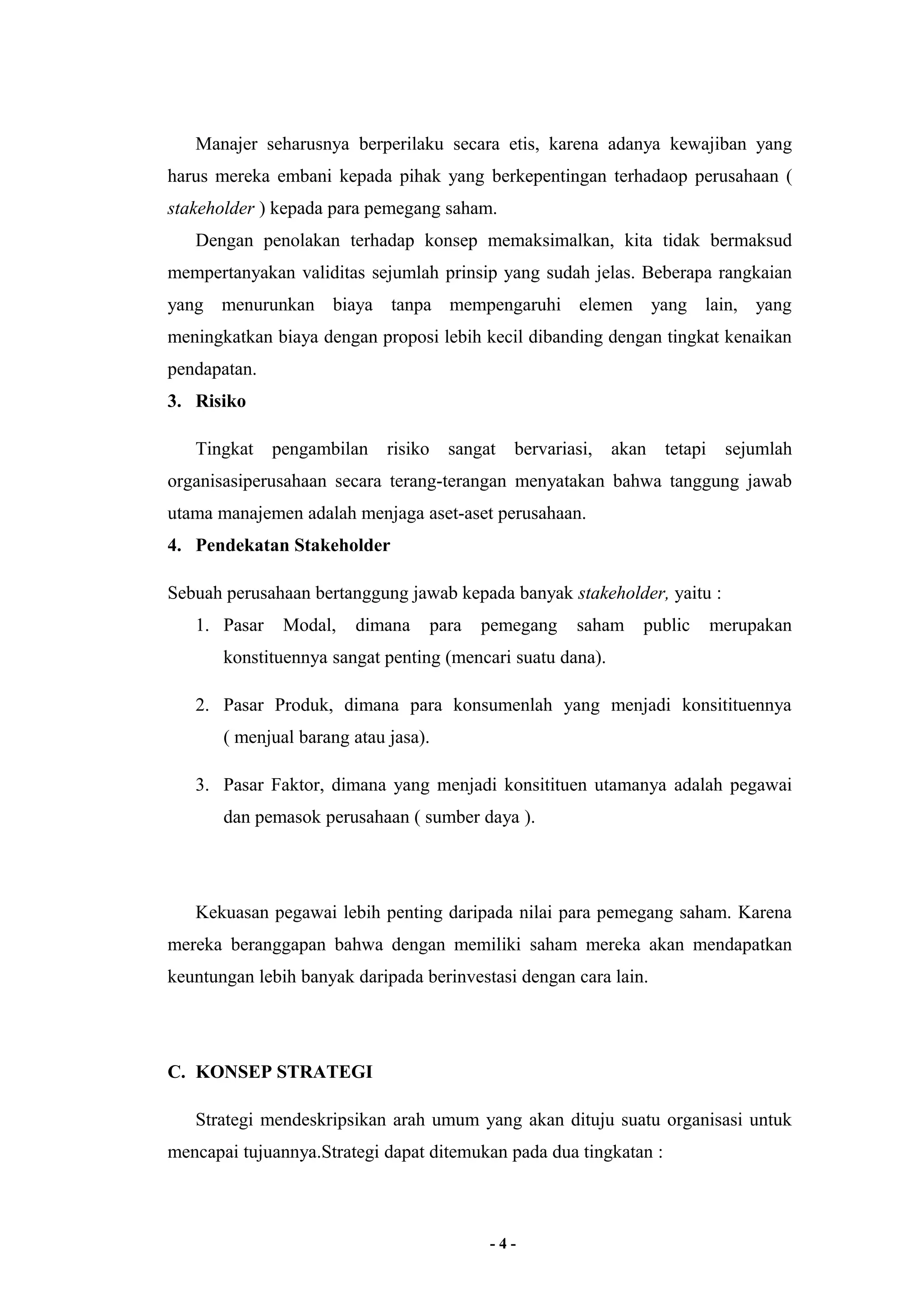 Manajer seharusnya berperilaku secara etis, karena adanya kewajiban yang 
harus mereka embani kepada pihak yang berkepentingan terhadaop perusahaan ( 
stakeholder ) kepada para pemegang saham. 
Dengan penolakan terhadap konsep memaksimalkan, kita tidak bermaksud 
mempertanyakan validitas sejumlah prinsip yang sudah jelas. Beberapa rangkaian 
yang menurunkan biaya tanpa mempengaruhi elemen yang lain, yang 
meningkatkan biaya dengan proposi lebih kecil dibanding dengan tingkat kenaikan 
pendapatan. 
3. Risiko 
Tingkat pengambilan risiko sangat bervariasi, akan tetapi sejumlah 
organisasiperusahaan secara terang-terangan menyatakan bahwa tanggung jawab 
utama manajemen adalah menjaga aset-aset perusahaan. 
4. Pendekatan Stakeholder 
Sebuah perusahaan bertanggung jawab kepada banyak stakeholder, yaitu : 
1. Pasar Modal, dimana para pemegang saham public merupakan 
konstituennya sangat penting (mencari suatu dana). 
2. Pasar Produk, dimana para konsumenlah yang menjadi konsitituennya 
( menjual barang atau jasa). 
3. Pasar Faktor, dimana yang menjadi konsitituen utamanya adalah pegawai 
dan pemasok perusahaan ( sumber daya ). 
Kekuasan pegawai lebih penting daripada nilai para pemegang saham. Karena 
mereka beranggapan bahwa dengan memiliki saham mereka akan mendapatkan 
keuntungan lebih banyak daripada berinvestasi dengan cara lain. 
C. KONSEP STRATEGI 
Strategi mendeskripsikan arah umum yang akan dituju suatu organisasi untuk 
mencapai tujuannya.Strategi dapat ditemukan pada dua tingkatan : 
- 4 - 
 