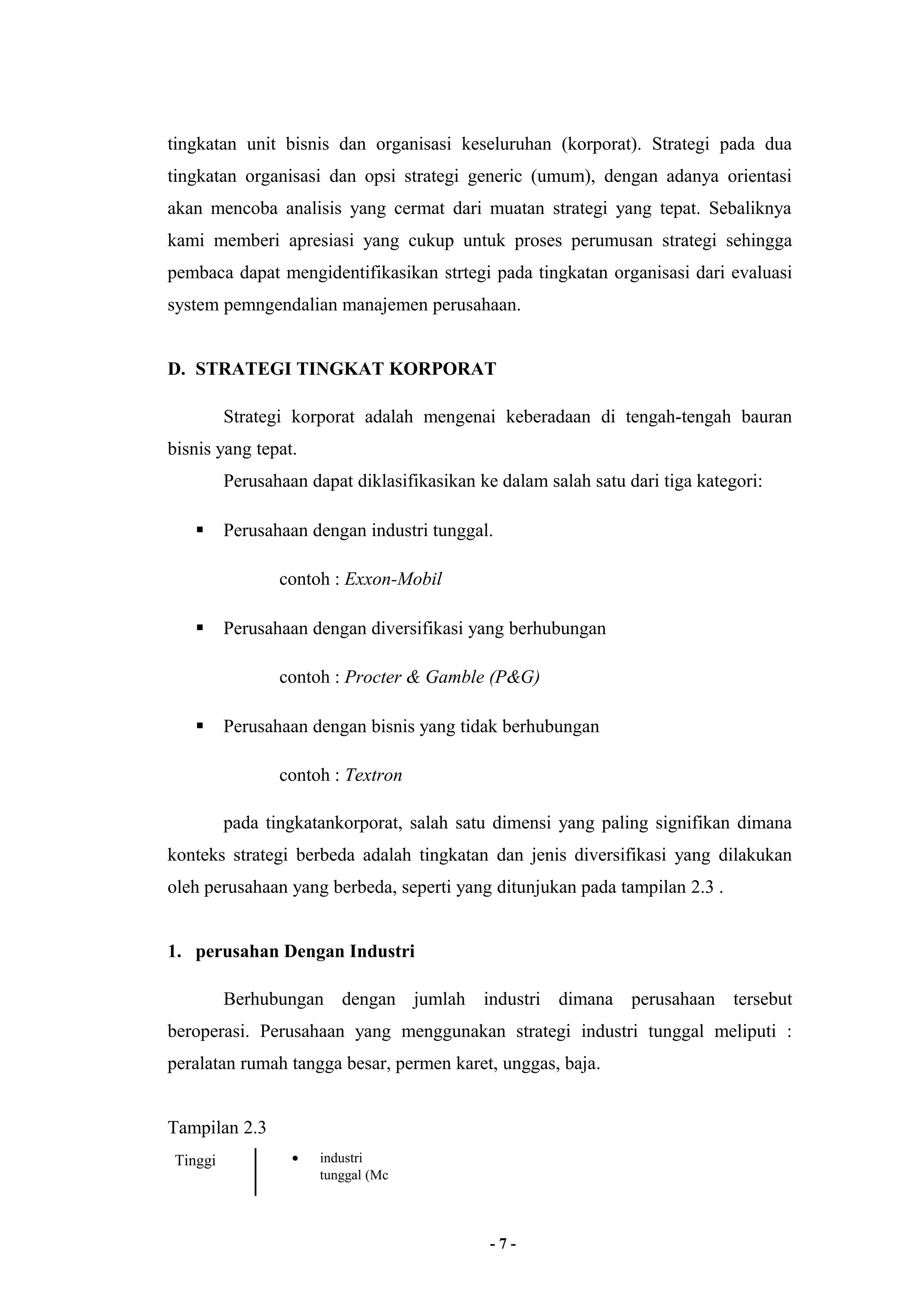 tingkatan unit bisnis dan organisasi keseluruhan (korporat). Strategi pada dua 
tingkatan organisasi dan opsi strategi generic (umum), dengan adanya orientasi 
akan mencoba analisis yang cermat dari muatan strategi yang tepat. Sebaliknya 
kami memberi apresiasi yang cukup untuk proses perumusan strategi sehingga 
pembaca dapat mengidentifikasikan strtegi pada tingkatan organisasi dari evaluasi 
system pemngendalian manajemen perusahaan. 
D. STRATEGI TINGKAT KORPORAT 
Strategi korporat adalah mengenai keberadaan di tengah-tengah bauran 
bisnis yang tepat. 
Perusahaan dapat diklasifikasikan ke dalam salah satu dari tiga kategori: 
 Perusahaan dengan industri tunggal. 
contoh : Exxon-Mobil 
 Perusahaan dengan diversifikasi yang berhubungan 
contoh : Procter & Gamble (P&G) 
 Perusahaan dengan bisnis yang tidak berhubungan 
contoh : Textron 
pada tingkatankorporat, salah satu dimensi yang paling signifikan dimana 
konteks strategi berbeda adalah tingkatan dan jenis diversifikasi yang dilakukan 
oleh perusahaan yang berbeda, seperti yang ditunjukan pada tampilan 2.3 . 
1. perusahan Dengan Industri 
Berhubungan dengan jumlah industri dimana perusahaan tersebut 
beroperasi. Perusahaan yang menggunakan strategi industri tunggal meliputi : 
peralatan rumah tangga besar, permen karet, unggas, baja. 
Tampilan 2.3 
Tinggi · industri 
tunggal (Mc 
- 7 - 
 