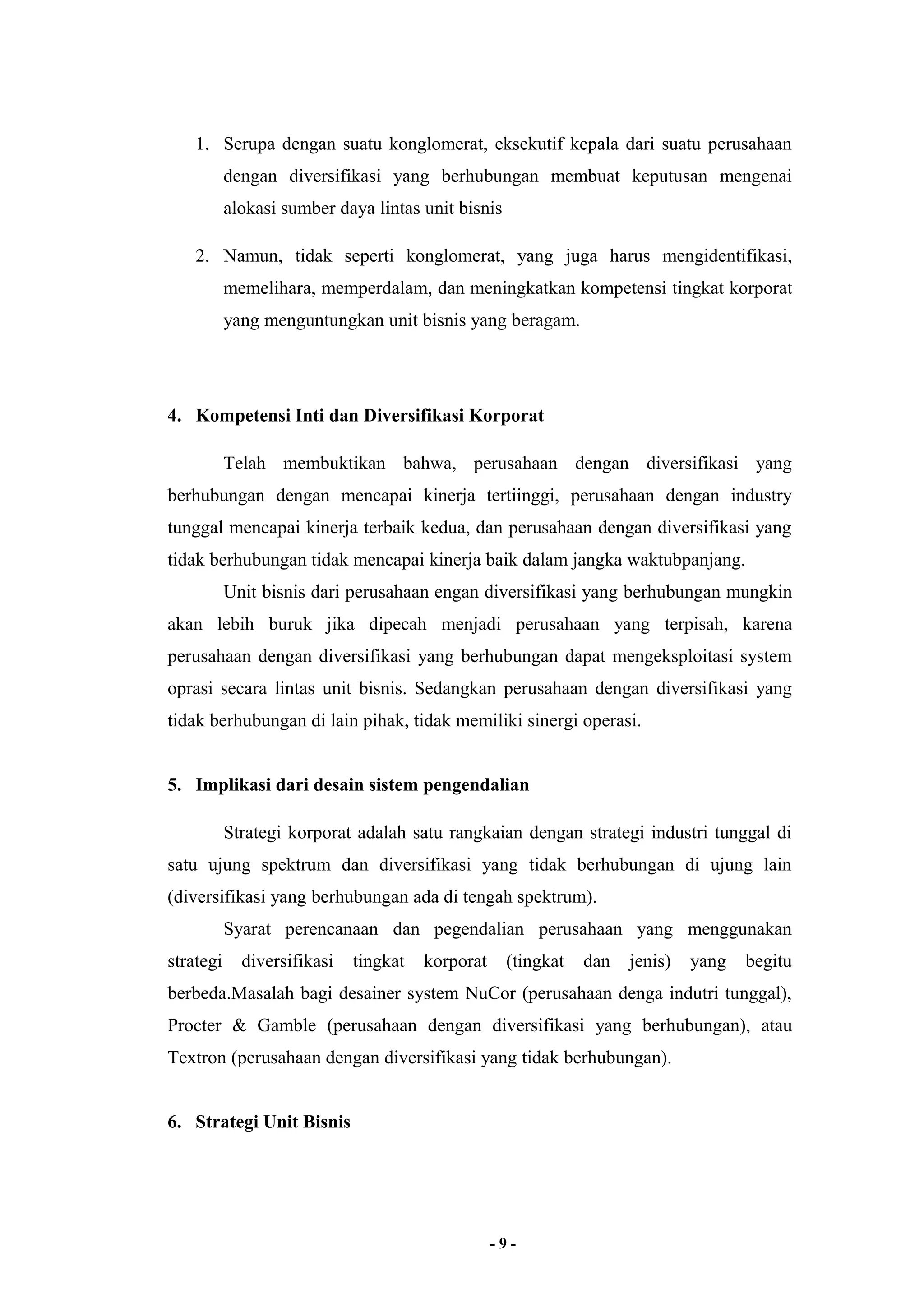 1. Serupa dengan suatu konglomerat, eksekutif kepala dari suatu perusahaan 
dengan diversifikasi yang berhubungan membuat keputusan mengenai 
alokasi sumber daya lintas unit bisnis 
2. Namun, tidak seperti konglomerat, yang juga harus mengidentifikasi, 
memelihara, memperdalam, dan meningkatkan kompetensi tingkat korporat 
yang menguntungkan unit bisnis yang beragam. 
4. Kompetensi Inti dan Diversifikasi Korporat 
Telah membuktikan bahwa, perusahaan dengan diversifikasi yang 
berhubungan dengan mencapai kinerja tertiinggi, perusahaan dengan industry 
tunggal mencapai kinerja terbaik kedua, dan perusahaan dengan diversifikasi yang 
tidak berhubungan tidak mencapai kinerja baik dalam jangka waktubpanjang. 
Unit bisnis dari perusahaan engan diversifikasi yang berhubungan mungkin 
akan lebih buruk jika dipecah menjadi perusahaan yang terpisah, karena 
perusahaan dengan diversifikasi yang berhubungan dapat mengeksploitasi system 
oprasi secara lintas unit bisnis. Sedangkan perusahaan dengan diversifikasi yang 
tidak berhubungan di lain pihak, tidak memiliki sinergi operasi. 
5. Implikasi dari desain sistem pengendalian 
Strategi korporat adalah satu rangkaian dengan strategi industri tunggal di 
satu ujung spektrum dan diversifikasi yang tidak berhubungan di ujung lain 
(diversifikasi yang berhubungan ada di tengah spektrum). 
Syarat perencanaan dan pegendalian perusahaan yang menggunakan 
strategi diversifikasi tingkat korporat (tingkat dan jenis) yang begitu 
berbeda.Masalah bagi desainer system NuCor (perusahaan denga indutri tunggal), 
Procter & Gamble (perusahaan dengan diversifikasi yang berhubungan), atau 
Textron (perusahaan dengan diversifikasi yang tidak berhubungan). 
6. Strategi Unit Bisnis 
- 9 - 
 