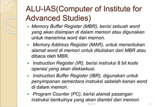 ALU-IAS(Computer of Institute for
Advanced Studies)
 Memory Buffer Register (MBR), berisi sebuah word
yang akan disimpan di dalam memori atau digunakan
untuk menerima word dari memori.
 Memory Address Register (MAR), untuk menentukan
alamat word di memori untuk dituliskan dari MBR atau
dibaca oleh MBR.
 Instruction Register (IR), berisi instruksi 8 bit kode
operasi yang akan dieksekusi.
 Instruction Buffer Register (IBR), digunakan untuk
penyimpanan sementara instruksi sebelah kanan word
di dalam memori.
 Program Counter (PC), berisi alamat pasangan
instruksi berikutnya yang akan diambil dari memori.
Mar-20 12
 