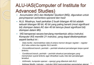 ALU-IAS(Computer of Institute for
Advanced Studies)
 Accumulator (AC) dan Multiplier Quotient (MQ), digunakan untuk
penyimpanan sementara operand dan hasil
 ALU. Misalnya, hasil perkalian 2 buah bilangan 40 bit adalah
sebuah bilangan 80 bit; 40 bit yang paling berarti (most significant
bit) disimpan dalam AC dan 40 bit lainnya (least significant bit)
disimpan dalam MQ.
 IAS beroperasi secara berulang membentuk siklus instruksi.
Komputer IAS memiliki 21 instruksi, yang dapat dikelompokkan
seperti berikut ini :
◦ Data tranfer, memindahkan data di antara memori dengan register – register
ALU atau antara dua register ALU sendiri.
◦ Unconditional branch, perintah – perintah eksekusi percabangan tanpa syarat
tertentu.
◦ Conditional branch, perintah – perintah eksekusi percabangan yang
memerlukan syarat tertentu agar dihasilkan suatu nilai dari percabangan
tersebut.
◦ Arithmetic, kumpulan operasi – operasi yang dibentuk oleh ALU.
◦ Address Modify, instruksi – instruksi yang memungkinkan pengubahan alamat
Mar-20 13
 