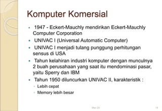 Komputer Komersial
 1947 - Eckert-Mauchly mendirikan Eckert-Mauchly
Computer Corporation
 UNIVAC I (Universal Automatic Computer)
 UNIVAC I menjadi tulang punggung perhitungan
sensus di USA
 Tahun kelahiran industri komputer dengan munculnya
2 buah perusahaan yang saat itu mendominasi pasar,
yaitu Sperry dan IBM
 Tahun 1950 diluncurkan UNIVAC II, karakteristik :
◦ Lebih cepat
◦ Memory lebih besar
Mar-20 14
 