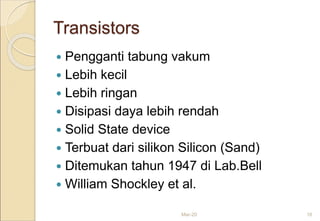 Transistors
 Pengganti tabung vakum
 Lebih kecil
 Lebih ringan
 Disipasi daya lebih rendah
 Solid State device
 Terbuat dari silikon Silicon (Sand)
 Ditemukan tahun 1947 di Lab.Bell
 William Shockley et al.
Mar-20 16
 