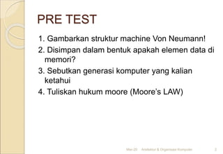 PRE TEST
1. Gambarkan struktur machine Von Neumann!
2. Disimpan dalam bentuk apakah elemen data di
memori?
3. Sebutkan generasi komputer yang kalian
ketahui
4. Tuliskan hukum moore (Moore’s LAW)
Mar-20 Arsitektur & Organisasi Komputer 2
 