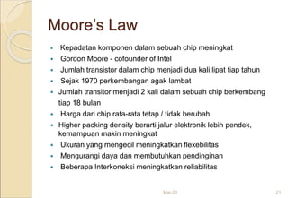 Moore’s Law
 Kepadatan komponen dalam sebuah chip meningkat
 Gordon Moore - cofounder of Intel
 Jumlah transistor dalam chip menjadi dua kali lipat tiap tahun
 Sejak 1970 perkembangan agak lambat
 Jumlah transitor menjadi 2 kali dalam sebuah chip berkembang
tiap 18 bulan
 Harga dari chip rata-rata tetap / tidak berubah
 Higher packing density berarti jalur elektronik lebih pendek,
kemampuan makin meningkat
 Ukuran yang mengecil meningkatkan flexebilitas
 Mengurangi daya dan membutuhkan pendinginan
 Beberapa Interkoneksi meningkatkan reliabilitas
Mar-20 21
 