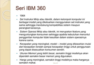 Seri IBM 360
 1964
 Set Instruksi Mirip atau Identik, dalam kelompok komputer ini
berbagai model yang dikeluarkan menggunakan set instruksi yang
sama sehingga mendukung kompabilitas sistem maupun
perangkat kerasnya.
 Sistem Operasi Mirip atau Identik, ini merupakan feature yang
menguntungkan konsumen sehingga apabila kebutuhan menuntut
penggantian komputer tidak kesulitan dalam sistem operasinya
karena sama.
 Kecepatan yang meningkat, model – model yang ditawarkan mulai
dari kecepatan rendah sampai kecepatan tinggi untuk penggunaan
yang dapat disesuaikan konsumen sendiri.
 Ukuran Memori yang lebih besar, semakin tinggi modelnya akan
diperoleh semakin besar memori yang digunakan.
 Harga yang meningkat, semakin tinggi modelnya maka harganya
semakin mahal. Mar-20 23
 