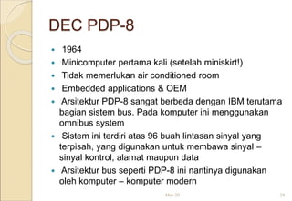 DEC PDP-8
 1964
 Minicomputer pertama kali (setelah miniskirt!)
 Tidak memerlukan air conditioned room
 Embedded applications & OEM
 Arsitektur PDP-8 sangat berbeda dengan IBM terutama
bagian sistem bus. Pada komputer ini menggunakan
omnibus system
 Sistem ini terdiri atas 96 buah lintasan sinyal yang
terpisah, yang digunakan untuk membawa sinyal –
sinyal kontrol, alamat maupun data
 Arsitektur bus seperti PDP-8 ini nantinya digunakan
oleh komputer – komputer modern
Mar-20 24
 