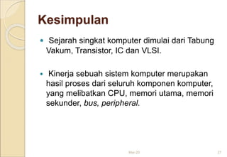 Kesimpulan
 Sejarah singkat komputer dimulai dari Tabung
Vakum, Transistor, IC dan VLSI.
 Kinerja sebuah sistem komputer merupakan
hasil proses dari seluruh komponen komputer,
yang melibatkan CPU, memori utama, memori
sekunder, bus, peripheral.
Mar-20 27
 