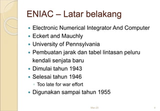 ENIAC – Latar belakang
 Electronic Numerical Integrator And Computer
 Eckert and Mauchly
 University of Pennsylvania
 Pembuatan jarak dan tabel lintasan peluru
kendali senjata baru
 Dimulai tahun 1943
 Selesai tahun 1946
◦ Too late for war effort
 Digunakan sampai tahun 1955
Mar-20 4
 