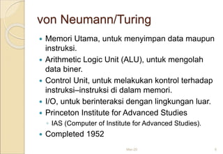 von Neumann/Turing
 Memori Utama, untuk menyimpan data maupun
instruksi.
 Arithmetic Logic Unit (ALU), untuk mengolah
data biner.
 Control Unit, untuk melakukan kontrol terhadap
instruksi–instruksi di dalam memori.
 I/O, untuk berinteraksi dengan lingkungan luar.
 Princeton Institute for Advanced Studies
◦ IAS (Computer of Institute for Advanced Studies).
 Completed 1952
Mar-20 6
 