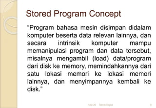 Stored Program Concept
“Program bahasa mesin disimpan didalam
komputer beserta data relevan lainnya, dan
secara intrinsik komputer mampu
memanipulasi program dan data tersebut,
misalnya mengambil (load) data/program
dari disk ke memory, memindahkannya dari
satu lokasi memori ke lokasi memori
lainnya, dan menyimpannya kembali ke
disk.”
Mar-20 Teknik Digital 8
 