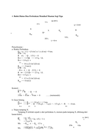 4. Balok Diatas Dua Perletakan Memikul Muatan Segi Tiga.
2/3 x
1/3 x
qx (t/m’)
q = 3 t/m’
A
B
QX
X Q
R
x
RAV
RBV
2/3 L
L = 6 m
1/3 L
Penyelesaian :
a. Reaksi Perletakan.
QR
= q . ½ L = (3 t/m’) x ½ x (6 m) = 9 ton.
Σ M
B
= 0,
R
AV
. L – Q
R
. 1/3 L = 0
R
AV
= + 1/3 Q
R
= + 1/3 q . ½L
R
AV
= 1/6 q L
= 1/6 x (3 t/m’)/(6 m)
RAV
= + 3 ton ()
Σ M
B
= 0,
– R
BV
. L + Q
R
. 2/3 L = 0
R
BV
= + 2/3 Q
R
= + 2/3 q . ½L
R
BV
= 1/3 q L
= 1/3 x (3 t/m’)/(6 m)
RBV
= + 6 ton ()
Kontrol :
Σ V = 0,
R
AV
+ R
BV
– Q
R
= 0
3 ton + 6 ton – 9 ton = 0 ……(memenuhi)
b. Gaya lintang.
DA-B
= + RAV
= + 1/6 q L = + 3 ton.
D
B-A
= + R
AV
– Q
R
= 1/6 q L – ½ q L = – 1/3 q L = – R
BV
= – 6 ton.
c. Tinjau tampang X.
Tampang X terletak sejauh x dari perletakan A, momen pada tampang X, dihitung dari
kanan kekiri,
qx = q . x/L
QX
= qx
. ½ x = (q . x/L) . ½ x
= ½ q x2
/L
Mx = RAV
. x – QX
. 1/3 x
= (1/6 q L) . x – (½ q x
2
/L) . 1/3 x
Mx = 1/6 q L x – 1/6 q x3
/L …..(1)
2/3x
x
QX
1/3x
q
X
(t/m’)
 
