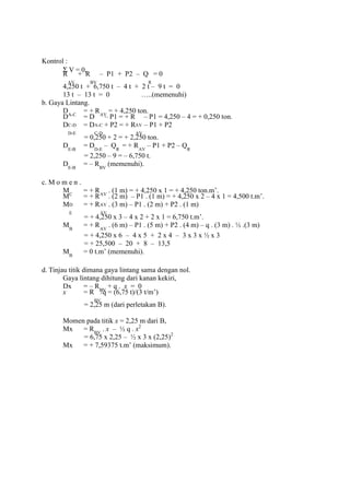 Kontrol :
Σ V = 0,
R
AV
+ R
BV
– P1 + P2 – Q
R
= 0
4,250 t + 6,750 t – 4 t + 2 t – 9 t = 0
13 t – 13 t = 0 …..(memenuhi)
b. Gaya Lintang.
DA-C
= + RAV
= + 4,250 ton.
D
C-D
= D
A-C
– P1 = + R
AV
– P1 = 4,250 – 4 = + 0,250 ton.
D
D-E
= D
C-D
+ P2 = + R
AV
– P1 + P2
= 0,250 + 2 = + 2,250 ton.
DE-B
= DD-E
– QR
= + RAV
– P1 + P2 – QR
= 2,250 – 9 = – 6,750 t.
DE-B
= – RBV
(memenuhi).
c. M o m e n .
MC
= + RAV
. (1 m) = + 4,250 x 1 = + 4,250 ton.m’.
M
D
= + R
AV
. (2 m) – P1 . (1 m) = + 4,250 x 2 – 4 x 1 = 4,500 t.m’.
M
E
= + R
AV
. (3 m) – P1 . (2 m) + P2 . (1 m)
= + 4,250 x 3 – 4 x 2 + 2 x 1 = 6,750 t.m’.
MB
= + RAV
. (6 m) – P1 . (5 m) + P2 . (4 m) – q . (3 m) . ½ .(3 m)
= + 4,250 x 6 – 4 x 5 + 2 x 4 – 3 x 3 x ½ x 3
= + 25,500 – 20 + 8 – 13,5
MB
= 0 t.m’ (memenuhi).
d. Tinjau titik dimana gaya lintang sama dengan nol.
Gaya lintang dihitung dari kanan kekiri,
Dx = – RBV
+ q . x = 0
x = R
BV
/q = (6,75 t)/(3 t/m’)
= 2,25 m (dari perletakan B).
Momen pada titik x = 2,25 m dari B,
Mx = RBV
. x – ½ q . x2
= 6,75 x 2,25 – ½ x 3 x (2,25)2
Mx = + 7,59375 t.m’ (maksimum).
 