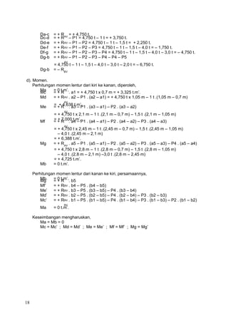Da-c = + RAV
= + 4,750 t.
Dc-d = + R
AV
– P1 = 4,750 t – 1 t = + 3,750 t.
Dd-e = + R
AV
– P1 – P2 = 4,750 t – 1 t – 1,5 t = + 2,250 t.
De-f = + R
AV
– P1 – P2 – P3 = 4,750 t – 1 t – 1,5 t – 4,0 t = – 1,750 t.
Df-g = + R
AV
– P1 – P2 – P3 – P4 = 4,750 t – 1 t – 1,5 t – 4,0 t – 3,0 t = – 4,750 t.
Dg-b = + R
AV
– P1 – P2 – P3 – P4 – P4 – P5
= 4,750 t – 1 t – 1,5 t – 4,0 t – 3,0 t – 2,0 t = – 6,750 t.
Dg-b = – RBV
d). Momen.
Perhitungan momen lentur dari kiri ke kanan, diperoleh,
Ma = 0 t.m’.
Mc = + R
AV
. a1 = + 4,750 t x 0,7 m = + 3,325 t.m’.
Md = + R
AV
. a2 – P1 . (a2 – a1) = + 4,750 t x 1,05 m – 1 t .(1,05 m – 0,7 m)
= + 4,638 t.m’.
Me = + R
AV
. a3 – P1 . (a3 – a1) – P2 . (a3 – a2)
= + 4,750 t x 2,1 m – 1 t .(2,1 m – 0,7 m) – 1,5 t .(2,1 m – 1,05 m)
= + 7,000 t.m’.
Mf = + R
AV
. a4 – P1 . (a4 – a1) – P2 . (a4 – a2) – P3 . (a4 – a3)
= + 4,750 t x 2,45 m – 1 t .(2,45 m – 0,7 m) – 1,5 t .(2,45 m – 1,05 m)
– 4,0 t .(2,45 m – 2,1 m)
= + 6,388 t.m’.
Mg = + RAV
. a5 – P1 . (a5 – a1) – P2 . (a5 – a2) – P3 . (a5 – a3) – P4 . (a5 – a4)
= + 4,750 t x 2,8 m – 1 t .(2,8 m – 0,7 m) – 1,5 t .(2,8 m – 1,05 m)
– 4,0 t .(2,8 m – 2,1 m) –3,0 t .(2,8 m – 2,45 m)
= + 4,725 t.m’.
Mb = 0 t.m’.
Perhitungan momen lentur dari kanan ke kiri, persamaannya,
Mb = 0 t.m’.
Mg’ = + R
BV
. b5
Mf’ = + R
BV
. b4 – P5 . (b4 – b5)
Me’ = + R
BV
. b3 – P5 . (b3 – b5) – P4 . (b3 – b4)
Md’ = + R
BV
. b2 – P5 . (b2 – b5) – P4 . (b2 – b4) – P3 . (b2 – b3)
Mc’ = + R
BV
. b1 – P5 . (b1 – b5) – P4 . (b1 – b4) – P3 . (b1 – b3) – P2 . (b1 – b2)
Ma = 0 t.m’.
Keseimbangan mengharuskan,
Ma = Mb = 0
Mc = Mc’ ; Md = Md’ ; Me = Me’ ; Mf = Mf’ ; Mg = Mg’
18
 
