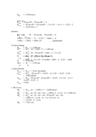 RBV
= + 3,703 ton ()
Σ H = 0,
RA-H
+ P2 cos 45o
– P3 cos 60o
= 0
RA-H
= – P2 cos 45o
+ P3 cos 60o
= – 3 x ½√2 + 4 x ½ = – 2,121 + 2
= – 0,121 ton (¬ )
Kontrol :
Σ V = 0,R
AV
+ R
BV
– P1 – P2 sin 45o – P3 sin 60o = 0
3,883 t + 3,703 t – 2 t – 2,121 t – 3,464 t = 0
7,586 t – 7,585 t = 0,001 ≅ 0 …..(memenuhi)
b. Gaya Lintang.
DA-C
= + RAV
= + 3,883 ton.
D
C-D
= + R
AV
– P1 = 3,883 – 2 = + 1,883 ton.
DD-E
= + RAV
– P1 – P2 sin 45o
= 3,883 – 2 – 3 x ½√2
= 3,883 – 2 – 2,121 = – 0,238 ton.D
E-B
= + R
AV
– P1 – P2 sin 45o – P2 sin 60o
= 3,883 – 2 – 3 x ½√2 – 4 x 0,866 = 3,883 – 2 – 2,121 – 3,464
D
E-B
= – 3,702 ton.
D
E-B
= – R
BV
= – 3,703 ton.
c. Gaya Normal .
NA-D
= + RAH
= + 0,121 ton (tarik).
ND-E
= + RAH
– P2 cos 45o
= + 0,121 – 3 x ½√2 = + 0,121 – 2,121
= – 2 ton (tekan).
NE-B
= + RAH
– P2 cos 45o
– P3 cos 60o
= + 0,121 – 2 x ½√2 – 4 x ½
= 0,121 – 2,121 – 2
NE-B
= 0 ton.
c. M o m e n .
MC
= + RAV
. a1 = + 3,883 x 1 = + 3,883 ton.m’.
MD
= + RAV
. a2 – P1 . (a2 – a1) = + 3,883 x 3 – 2 x (3 – 1) = 7,649 t.m’.
ME
= + RAV
. a3 – P1 . (a3 – a1) – P2 sin 45o
. (a3 – a2)
= + 3,883 x 4 – 2 x (4 – 1) – 3 x ½√2 x (4 – 3)
= + 15.532 – 6 – 2,121
ME
= + 7,411 t.m’.
 