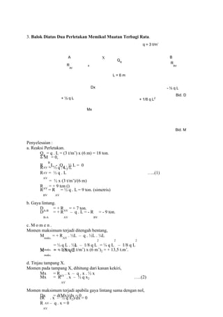 3. Balok Diatas Dua Perletakan Memikul Muatan Terbagi Rata.
q = 3 t/m’
A B
R
AV
X
QR
x
L = 6 m
R
BV
Dx
+ ½ q L
Mx
+ 1/8 q L2
- ½ q L
Bid. D
Bid. M
Penyelesaian :
a. Reaksi Perletakan.
QR
= q . L = (3 t/m’) x (6 m) = 18 ton.
Σ M
B
= 0,
RAV
. L - QR
. ½ L = 0
R
AV
= ½ q . L2/L
R
AV
= ½ q . L …..(1)
= ½ x (3 t/m’)/(6 m)
RAV
= + 9 ton ()
R
BV
= R
AV
= ½ q . L = 9 ton. (simetris)
b. Gaya lintang.
DA-B
= + RAV
= + 7 ton.
D
B-A
= + R
AV
– q . L = - R
BV
= - 9 ton.
c. M o m e n .
Momen maksimum terjadi ditengah bentang,
Mmaks.
= + RAV
. ½L – q . ½L . ¼L
= ½ q L . ½L – 1/8 q L
2
= ¼ q L
2
– 1/8 q L
2
Mmaks. = + 1/8 q L
2
M
maks.
= + 1/8 x (3 t/m’) x (6 m’)2 = + 13,5 t.m’.
d. Tinjau tampang X.
Momen pada tampang X, dihitung dari kanan kekiri,
Mx = RAV
. x – q . x . ½ x
Mx = R
AV
. x – ½ q x2 …..(2)
Momen maksimum terjadi apabila gaya lintang sama dengan nol,
Dx = d(Mx)/dx = 0
(R
AV
. x – ½ q x2)/dx = 0
R
AV
– q . x = 0
 