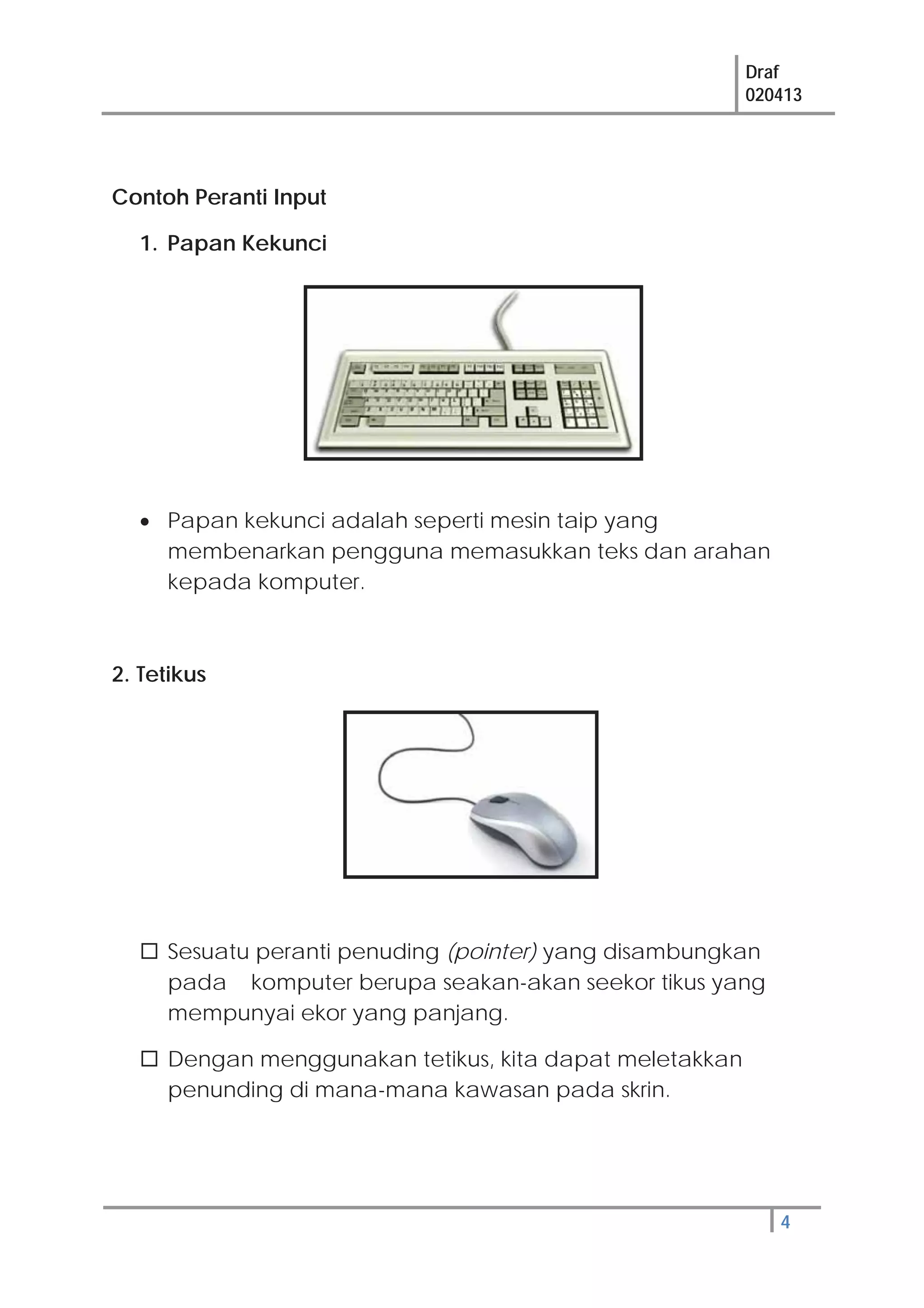 Draf
020413
4
Contoh Peranti Input
1. Papan Kekunci
Papan kekunci adalah seperti mesin taip yang
membenarkan pengguna memasukkan teks dan arahan
kepada komputer.
2. Tetikus
Sesuatu peranti penuding (pointer) yang disambungkan
pada komputer berupa seakan-akan seekor tikus yang
mempunyai ekor yang panjang.
Dengan menggunakan tetikus, kita dapat meletakkan
penunding di mana-mana kawasan pada skrin.
 