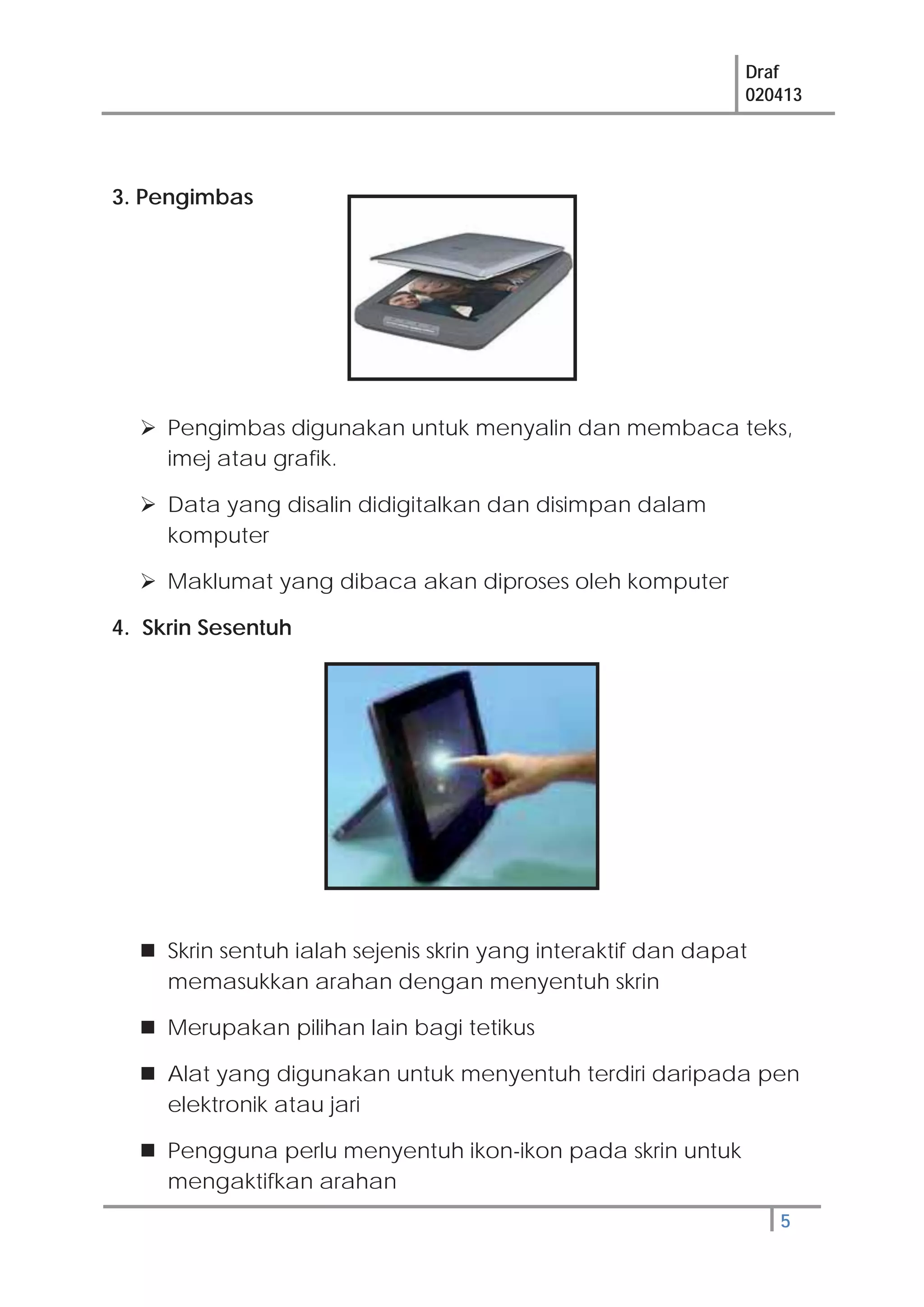 Draf
020413
5
3. Pengimbas
Pengimbas digunakan untuk menyalin dan membaca teks,
imej atau grafik.
Data yang disalin didigitalkan dan disimpan dalam
komputer
Maklumat yang dibaca akan diproses oleh komputer
4. Skrin Sesentuh
Skrin sentuh ialah sejenis skrin yang interaktif dan dapat
memasukkan arahan dengan menyentuh skrin
Merupakan pilihan lain bagi tetikus
Alat yang digunakan untuk menyentuh terdiri daripada pen
elektronik atau jari
Pengguna perlu menyentuh ikon-ikon pada skrin untuk
mengaktifkan arahan
 