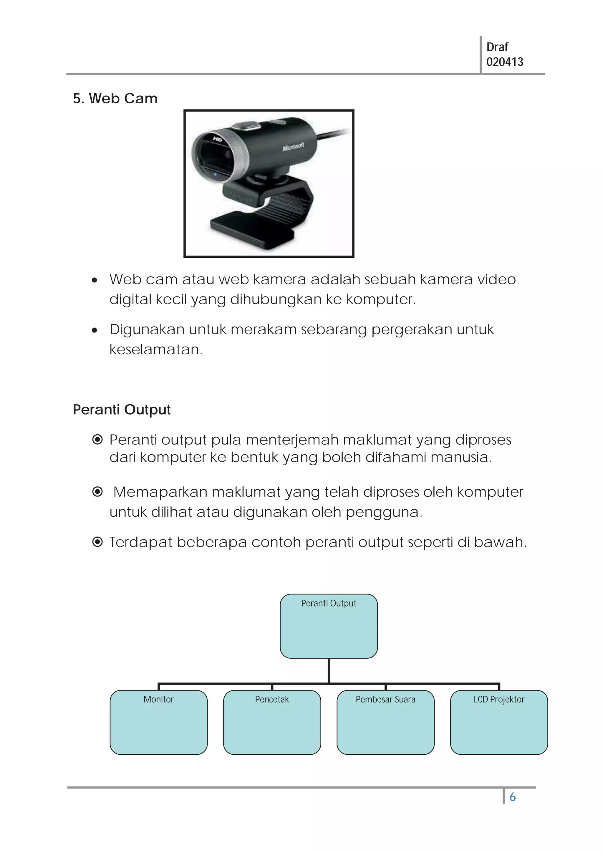 Draf
020413
6
5. Web Cam
Web cam atau web kamera adalah sebuah kamera video
digital kecil yang dihubungkan ke komputer.
Digunakan untuk merakam sebarang pergerakan untuk
keselamatan.
Peranti Output
Peranti output pula menterjemah maklumat yang diproses
dari komputer ke bentuk yang boleh difahami manusia.
Memaparkan maklumat yang telah diproses oleh komputer
untuk dilihat atau digunakan oleh pengguna.
Terdapat beberapa contoh peranti output seperti di bawah.
Peranti Output
Monitor Pencetak Pembesar Suara LCD Projektor
 