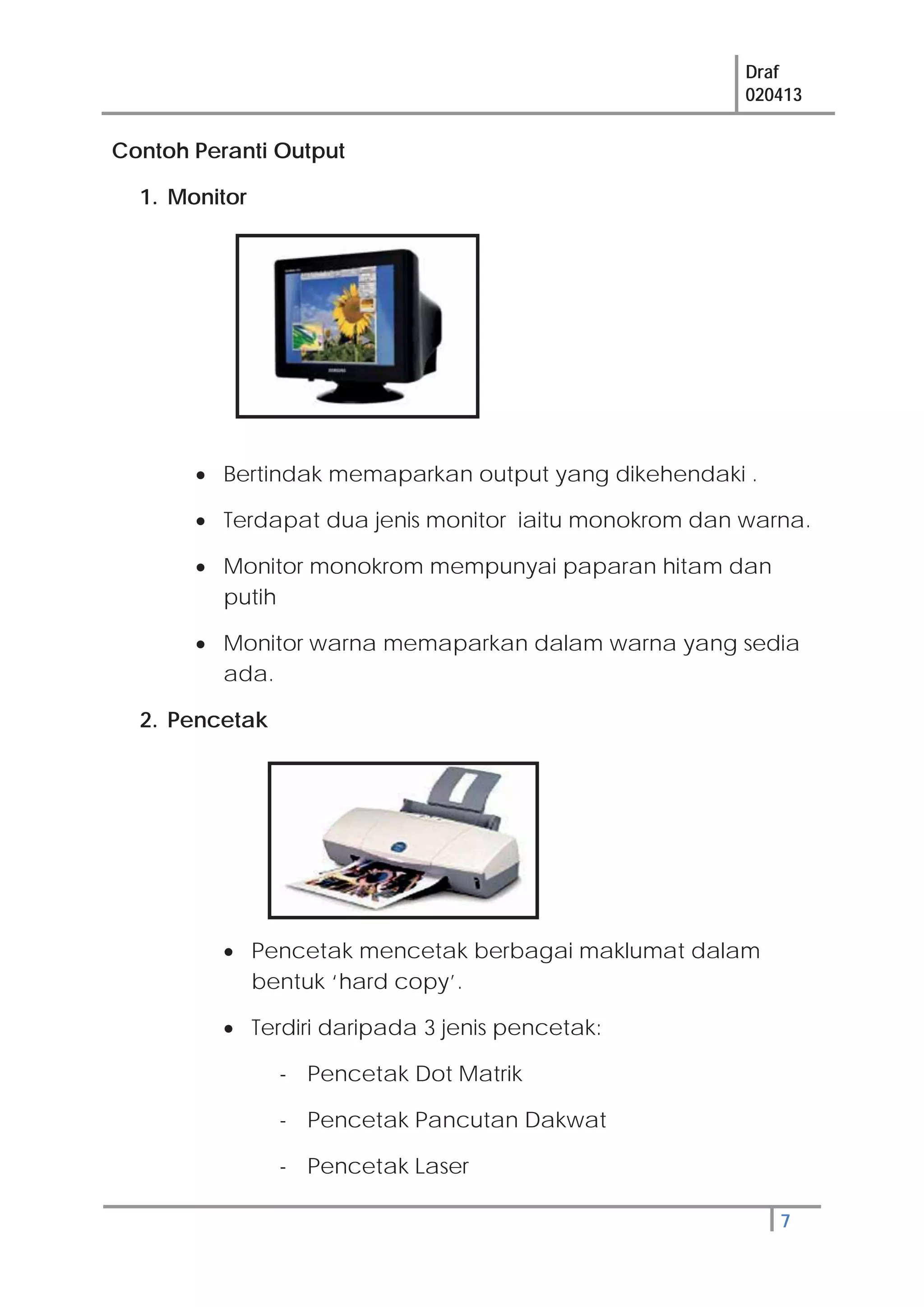 Draf
020413
7
Contoh Peranti Output
1. Monitor
Bertindak memaparkan output yang dikehendaki .
Terdapat dua jenis monitor iaitu monokrom dan warna.
Monitor monokrom mempunyai paparan hitam dan
putih
Monitor warna memaparkan dalam warna yang sedia
ada.
2. Pencetak
Pencetak mencetak berbagai maklumat dalam
bentuk ‘hard copy’.
Terdiri daripada 3 jenis pencetak:
- Pencetak Dot Matrik
- Pencetak Pancutan Dakwat
- Pencetak Laser
 