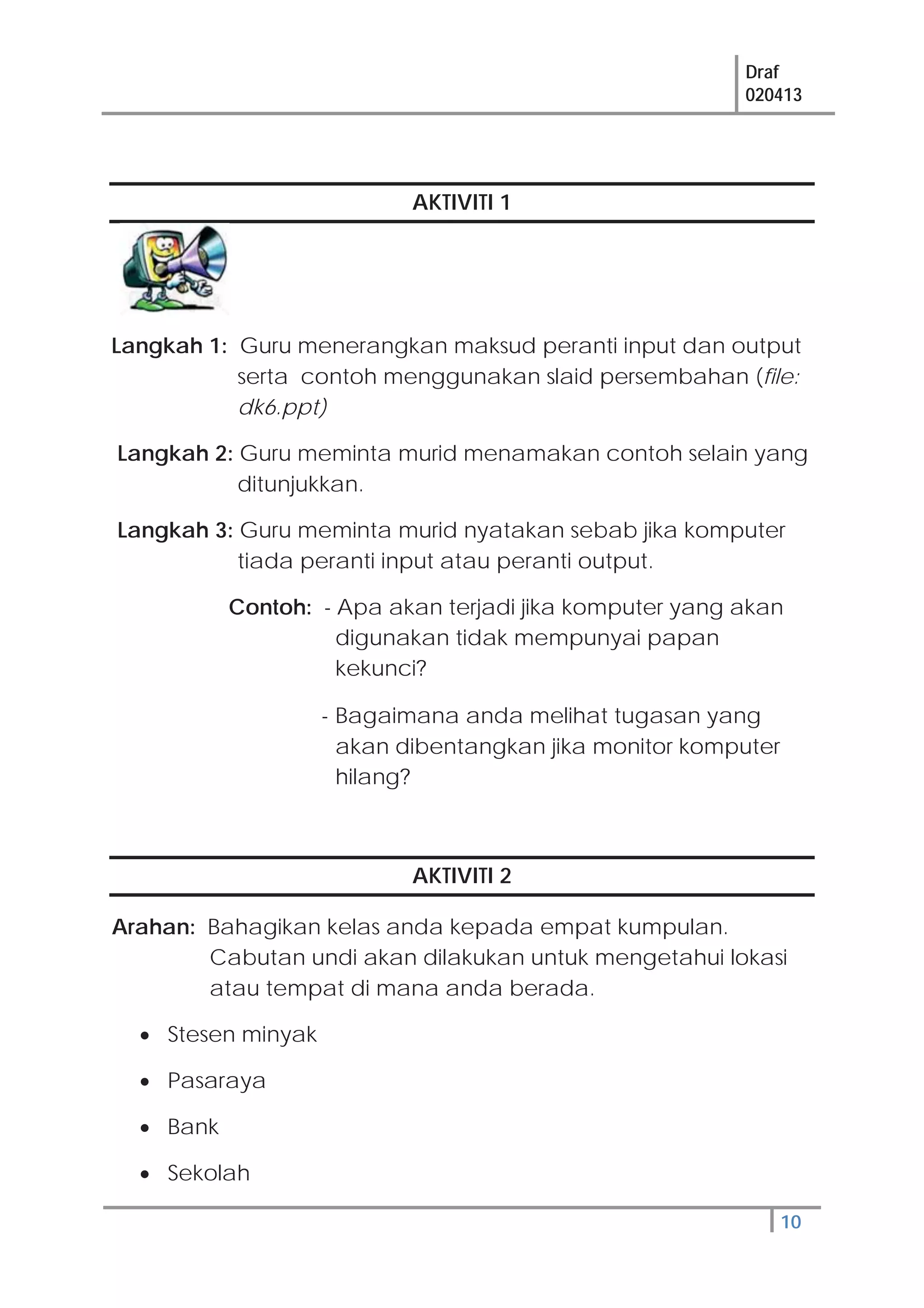 Draf
020413
10
AKTIVITI 1
Langkah 1: Guru menerangkan maksud peranti input dan output
serta contoh menggunakan slaid persembahan (file:
dk6.ppt)
Langkah 2: Guru meminta murid menamakan contoh selain yang
ditunjukkan.
Langkah 3: Guru meminta murid nyatakan sebab jika komputer
tiada peranti input atau peranti output.
Contoh: - Apa akan terjadi jika komputer yang akan
digunakan tidak mempunyai papan
kekunci?
- Bagaimana anda melihat tugasan yang
akan dibentangkan jika monitor komputer
hilang?
AKTIVITI 2
Arahan: Bahagikan kelas anda kepada empat kumpulan.
Cabutan undi akan dilakukan untuk mengetahui lokasi
atau tempat di mana anda berada.
Stesen minyak
Pasaraya
Bank
Sekolah
 