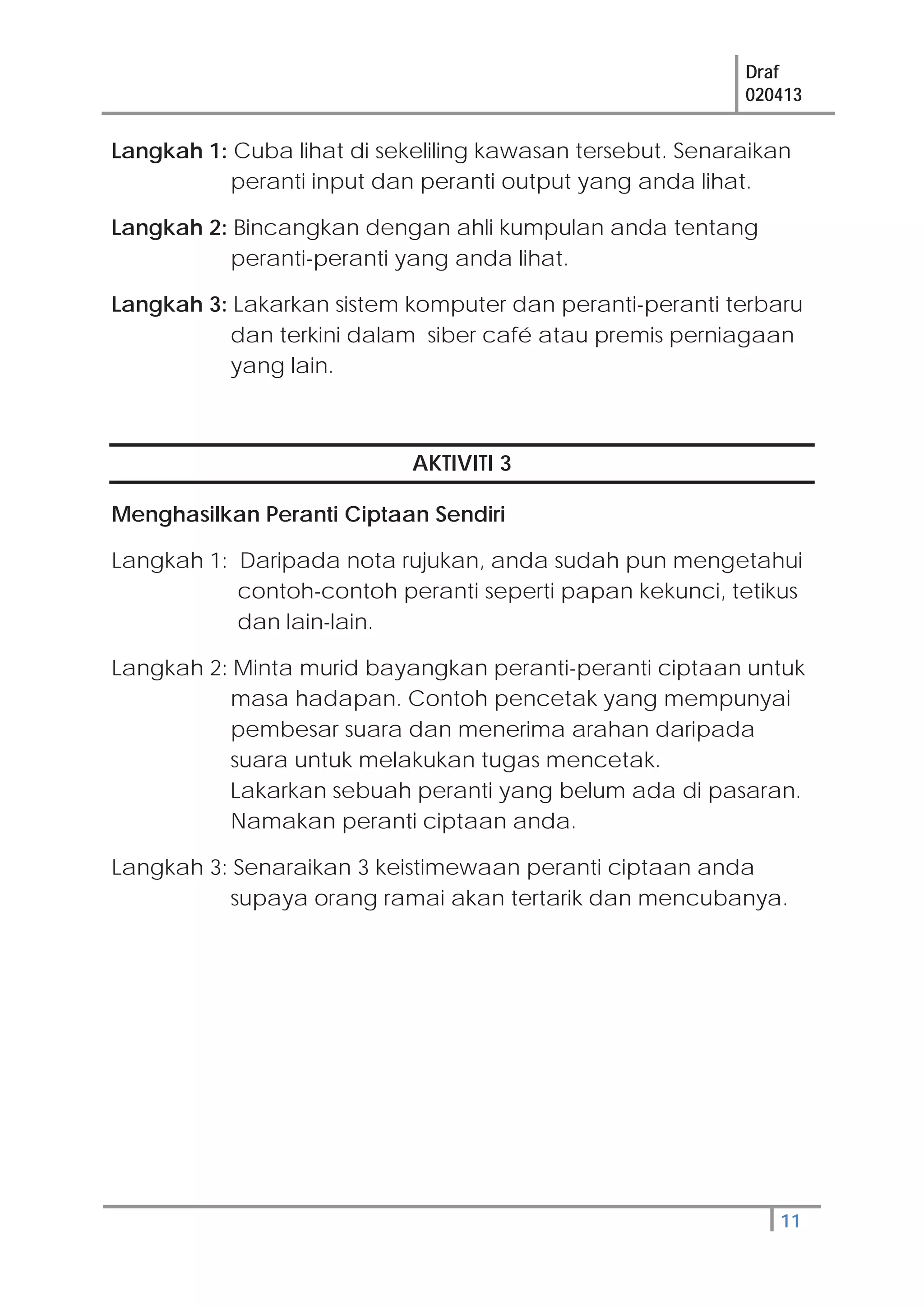 Draf
020413
11
Langkah 1: Cuba lihat di sekeliling kawasan tersebut. Senaraikan
peranti input dan peranti output yang anda lihat.
Langkah 2: Bincangkan dengan ahli kumpulan anda tentang
peranti-peranti yang anda lihat.
Langkah 3: Lakarkan sistem komputer dan peranti-peranti terbaru
dan terkini dalam siber café atau premis perniagaan
yang lain.
AKTIVITI 3
Menghasilkan Peranti Ciptaan Sendiri
Langkah 1: Daripada nota rujukan, anda sudah pun mengetahui
contoh-contoh peranti seperti papan kekunci, tetikus
dan lain-lain.
Langkah 2: Minta murid bayangkan peranti-peranti ciptaan untuk
masa hadapan. Contoh pencetak yang mempunyai
pembesar suara dan menerima arahan daripada
suara untuk melakukan tugas mencetak.
Lakarkan sebuah peranti yang belum ada di pasaran.
Namakan peranti ciptaan anda.
Langkah 3: Senaraikan 3 keistimewaan peranti ciptaan anda
supaya orang ramai akan tertarik dan mencubanya.
 