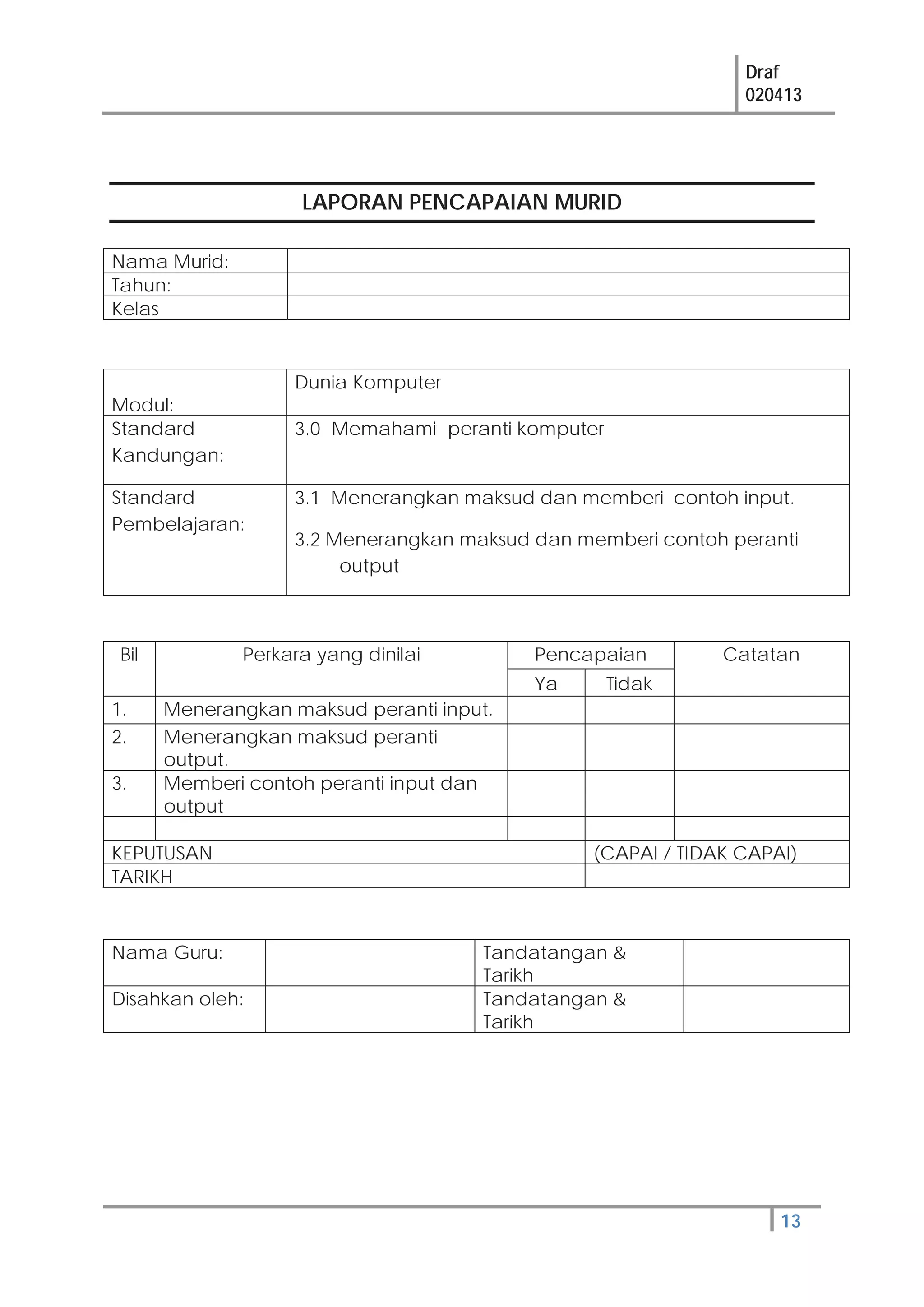 Draf
020413
13
LAPORAN PENCAPAIAN MURID
Nama Murid:
Tahun:
Kelas
Modul:
Dunia Komputer
Standard
Kandungan:
3.0 Memahami peranti komputer
Standard
Pembelajaran:
3.1 Menerangkan maksud dan memberi contoh input.
3.2 Menerangkan maksud dan memberi contoh peranti
output
Bil Perkara yang dinilai Pencapaian Catatan
Ya Tidak
1. Menerangkan maksud peranti input.
2. Menerangkan maksud peranti
output.
3. Memberi contoh peranti input dan
output
KEPUTUSAN (CAPAI / TIDAK CAPAI)
TARIKH
Nama Guru: Tandatangan &
Tarikh
Disahkan oleh: Tandatangan &
Tarikh
 