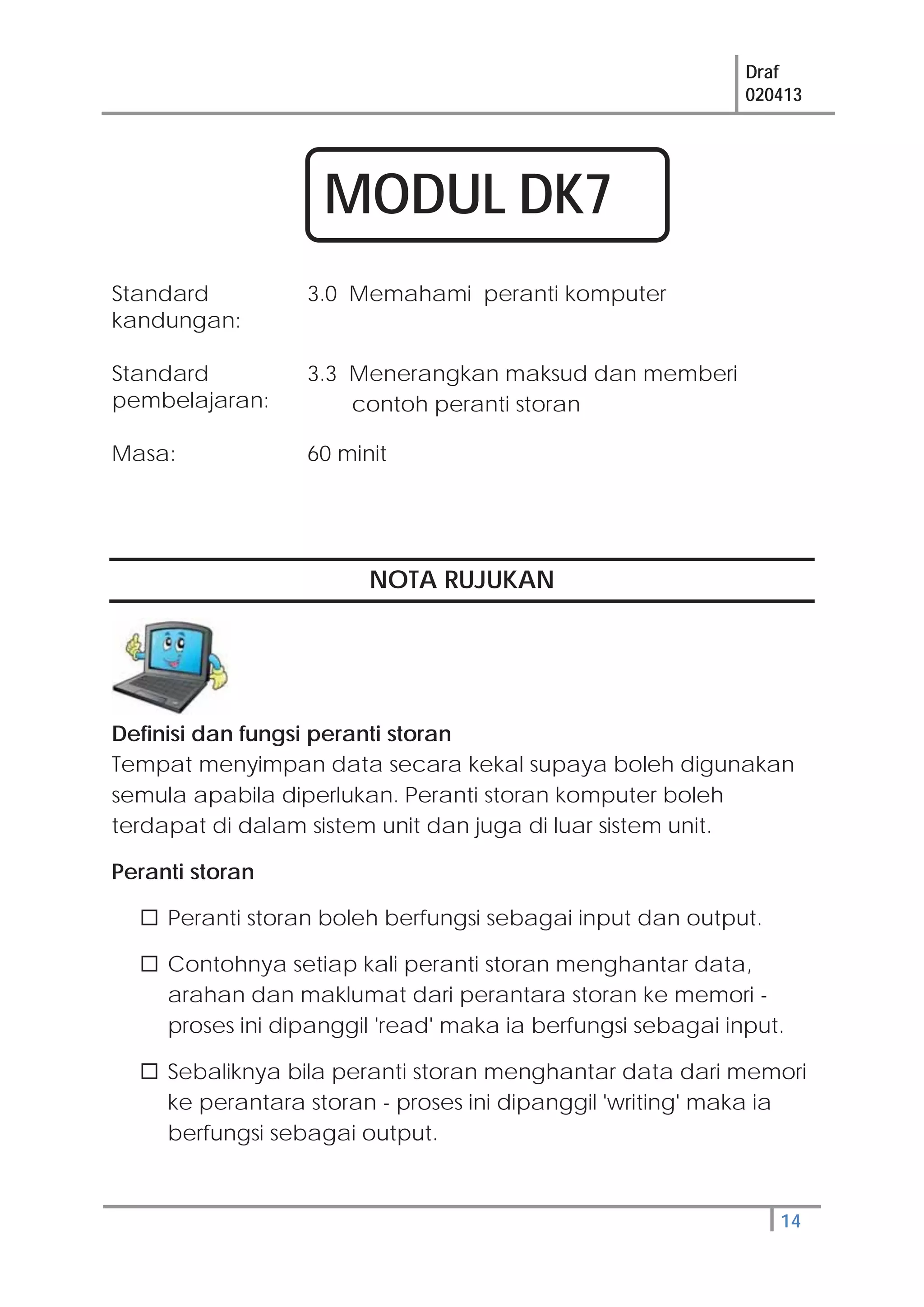 Draf
020413
14
NOTA RUJUKAN
Definisi dan fungsi peranti storan
Tempat menyimpan data secara kekal supaya boleh digunakan
semula apabila diperlukan. Peranti storan komputer boleh
terdapat di dalam sistem unit dan juga di luar sistem unit.
Peranti storan
Peranti storan boleh berfungsi sebagai input dan output.
Contohnya setiap kali peranti storan menghantar data,
arahan dan maklumat dari perantara storan ke memori -
proses ini dipanggil 'read' maka ia berfungsi sebagai input.
Sebaliknya bila peranti storan menghantar data dari memori
ke perantara storan - proses ini dipanggil 'writing' maka ia
berfungsi sebagai output.
Standard
kandungan:
3.0 Memahami peranti komputer
Standard
pembelajaran:
3.3 Menerangkan maksud dan memberi
contoh peranti storan
Masa: 60 minit
MODUL DK7
 