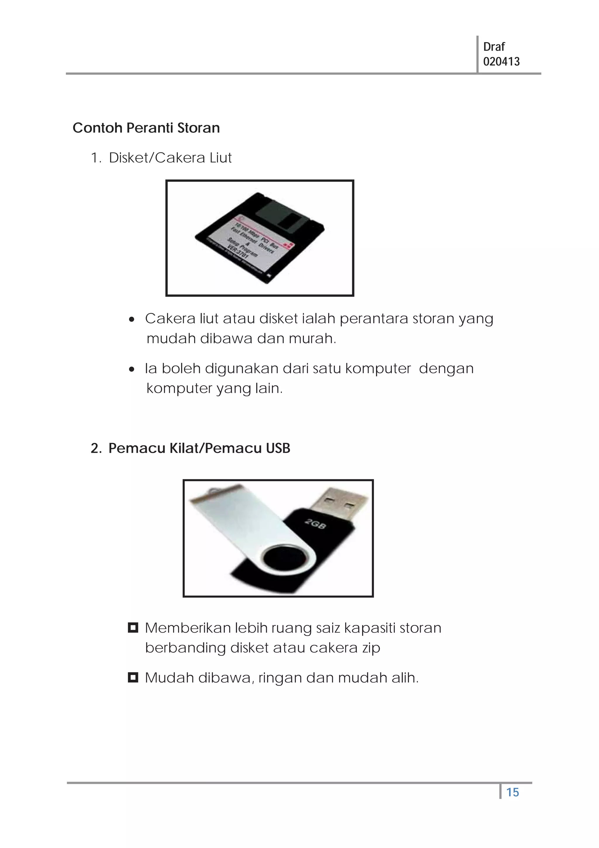 Draf
020413
15
Contoh Peranti Storan
1. Disket/Cakera Liut
Cakera liut atau disket ialah perantara storan yang
mudah dibawa dan murah.
Ia boleh digunakan dari satu komputer dengan
komputer yang lain.
2. Pemacu Kilat/Pemacu USB
Memberikan lebih ruang saiz kapasiti storan
berbanding disket atau cakera zip
Mudah dibawa, ringan dan mudah alih.
 