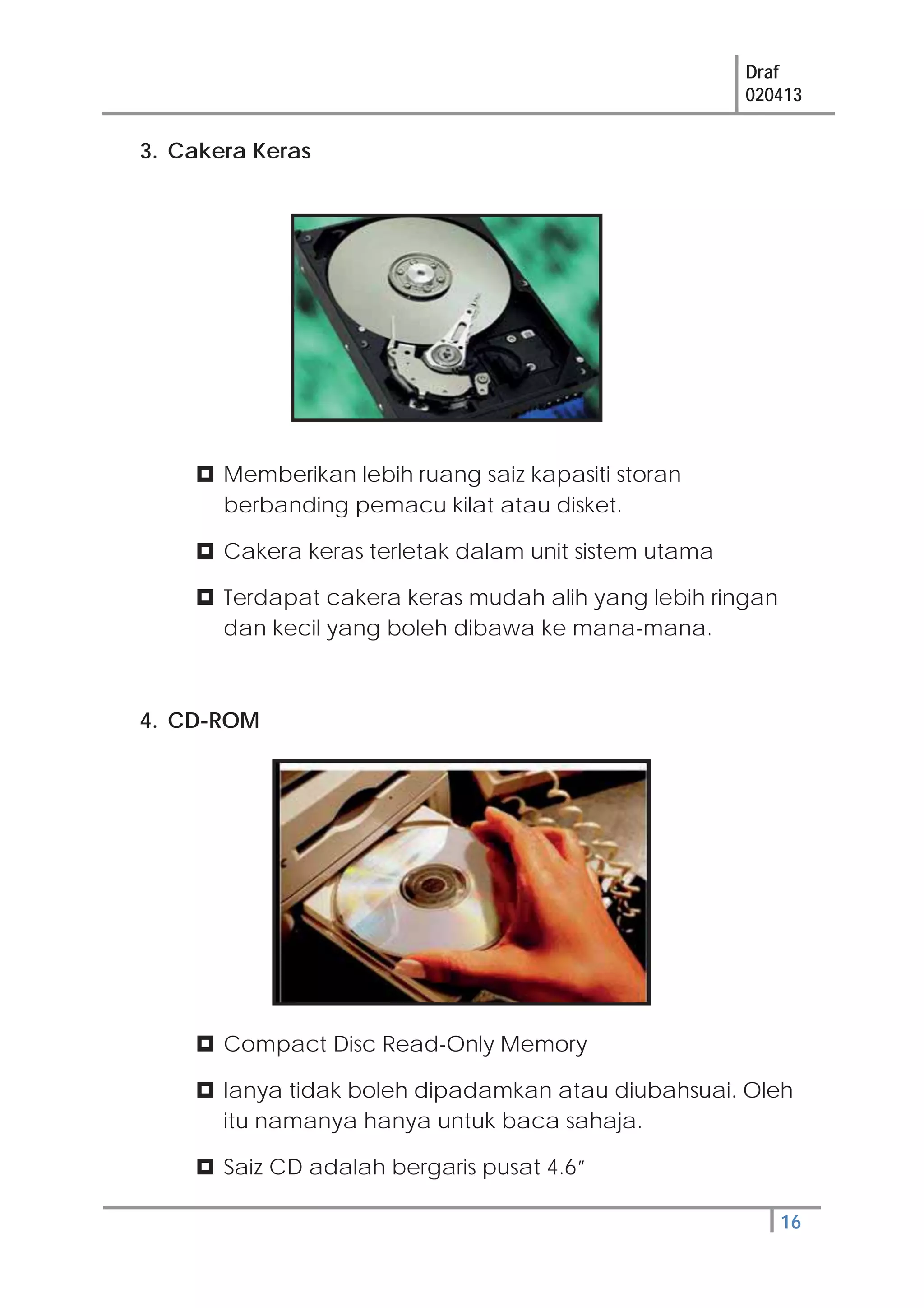 Draf
020413
16
3. Cakera Keras
Memberikan lebih ruang saiz kapasiti storan
berbanding pemacu kilat atau disket.
Cakera keras terletak dalam unit sistem utama
Terdapat cakera keras mudah alih yang lebih ringan
dan kecil yang boleh dibawa ke mana-mana.
4. CD-ROM
Compact Disc Read-Only Memory
Ianya tidak boleh dipadamkan atau diubahsuai. Oleh
itu namanya hanya untuk baca sahaja.
Saiz CD adalah bergaris pusat 4.6”
 