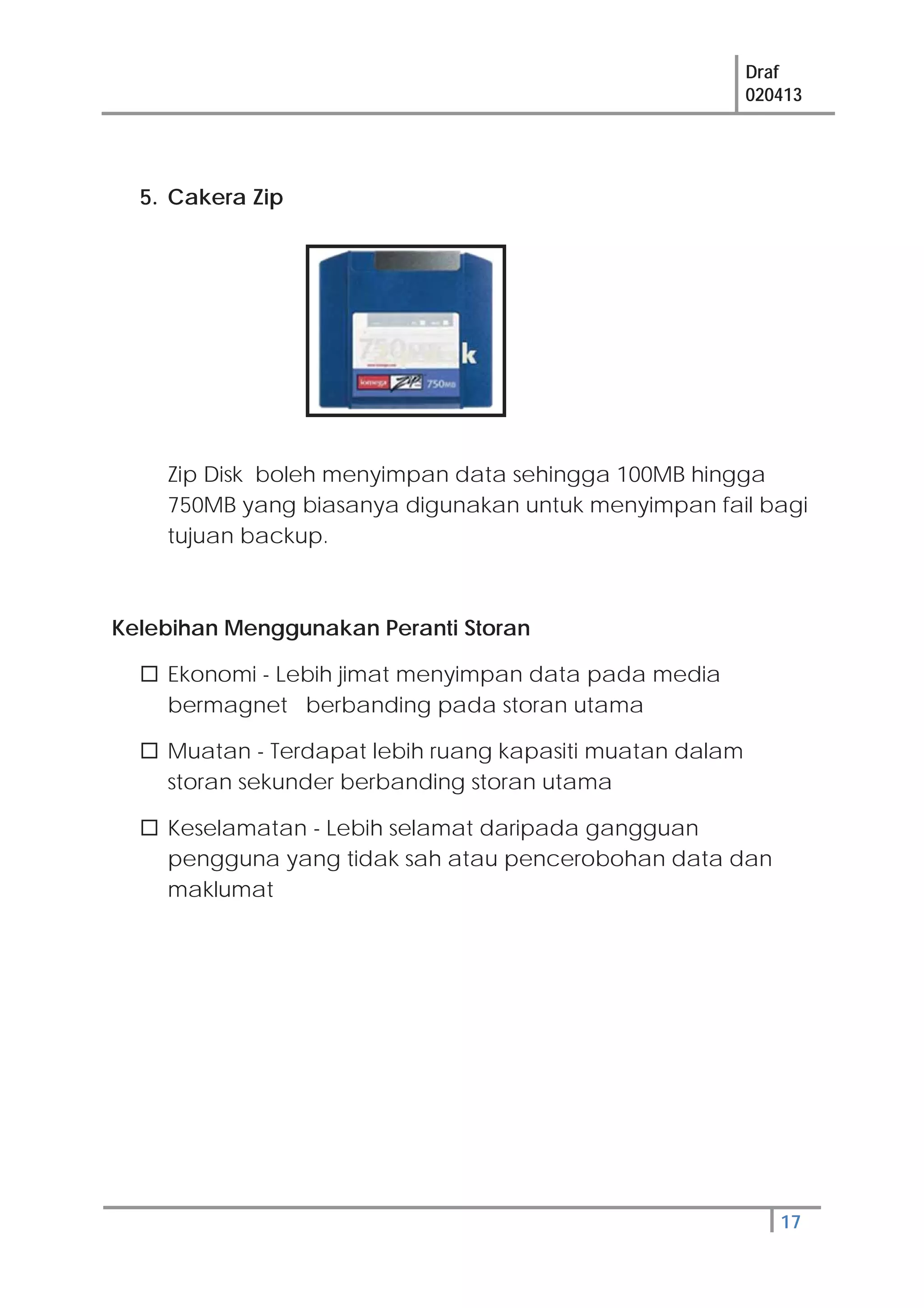 Draf
020413
17
5. Cakera Zip
Zip Disk boleh menyimpan data sehingga 100MB hingga
750MB yang biasanya digunakan untuk menyimpan fail bagi
tujuan backup.
Kelebihan Menggunakan Peranti Storan
Ekonomi - Lebih jimat menyimpan data pada media
bermagnet berbanding pada storan utama
Muatan - Terdapat lebih ruang kapasiti muatan dalam
storan sekunder berbanding storan utama
Keselamatan - Lebih selamat daripada gangguan
pengguna yang tidak sah atau pencerobohan data dan
maklumat
 