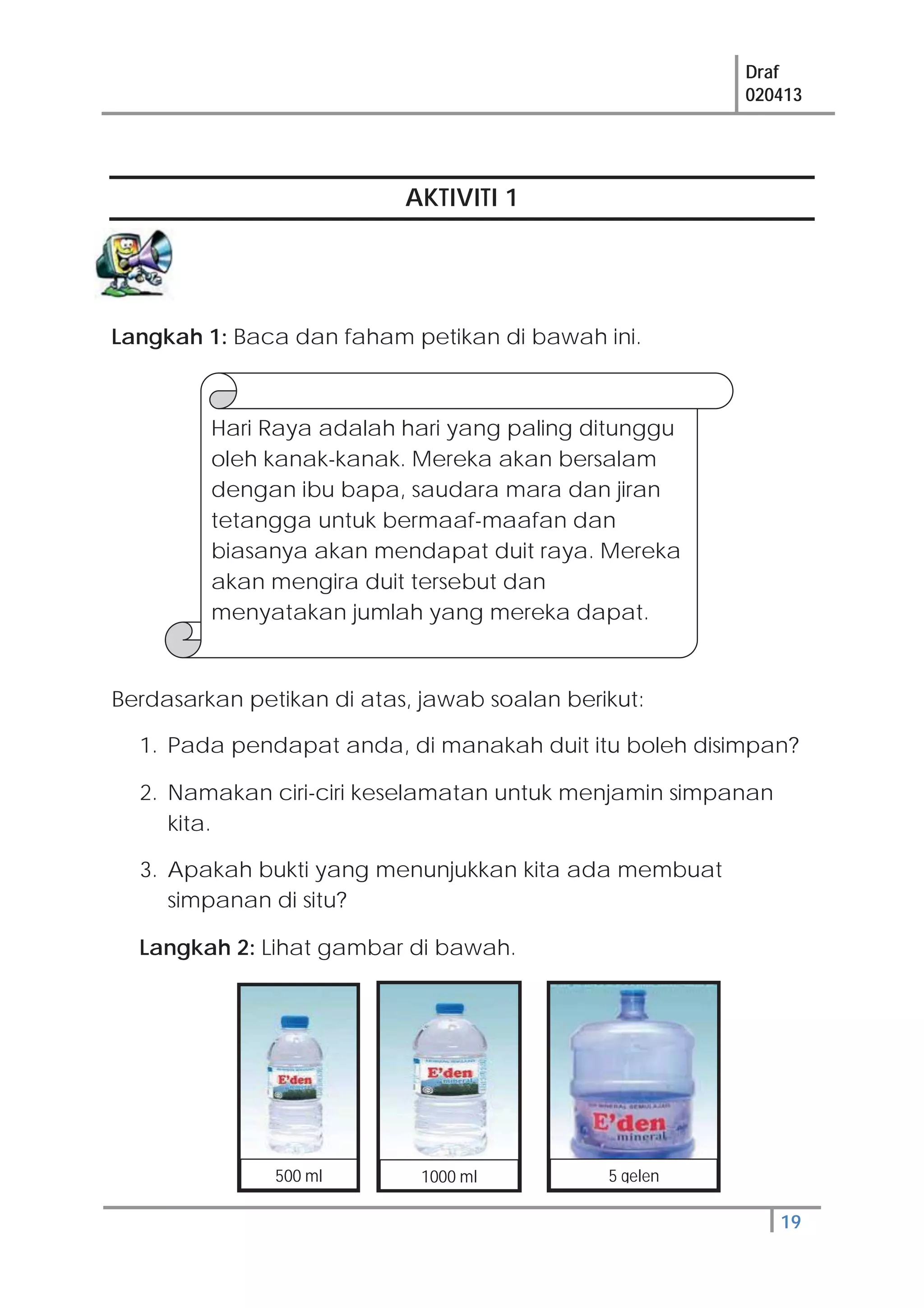 Draf
020413
19
AKTIVITI 1
Langkah 1: Baca dan faham petikan di bawah ini.
Berdasarkan petikan di atas, jawab soalan berikut:
1. Pada pendapat anda, di manakah duit itu boleh disimpan?
2. Namakan ciri-ciri keselamatan untuk menjamin simpanan
kita.
3. Apakah bukti yang menunjukkan kita ada membuat
simpanan di situ?
Langkah 2: Lihat gambar di bawah.
Hari Raya adalah hari yang paling ditunggu
oleh kanak-kanak. Mereka akan bersalam
dengan ibu bapa, saudara mara dan jiran
tetangga untuk bermaaf-maafan dan
biasanya akan mendapat duit raya. Mereka
akan mengira duit tersebut dan
menyatakan jumlah yang mereka dapat.
500 ml 1000 ml 5 gelen
 