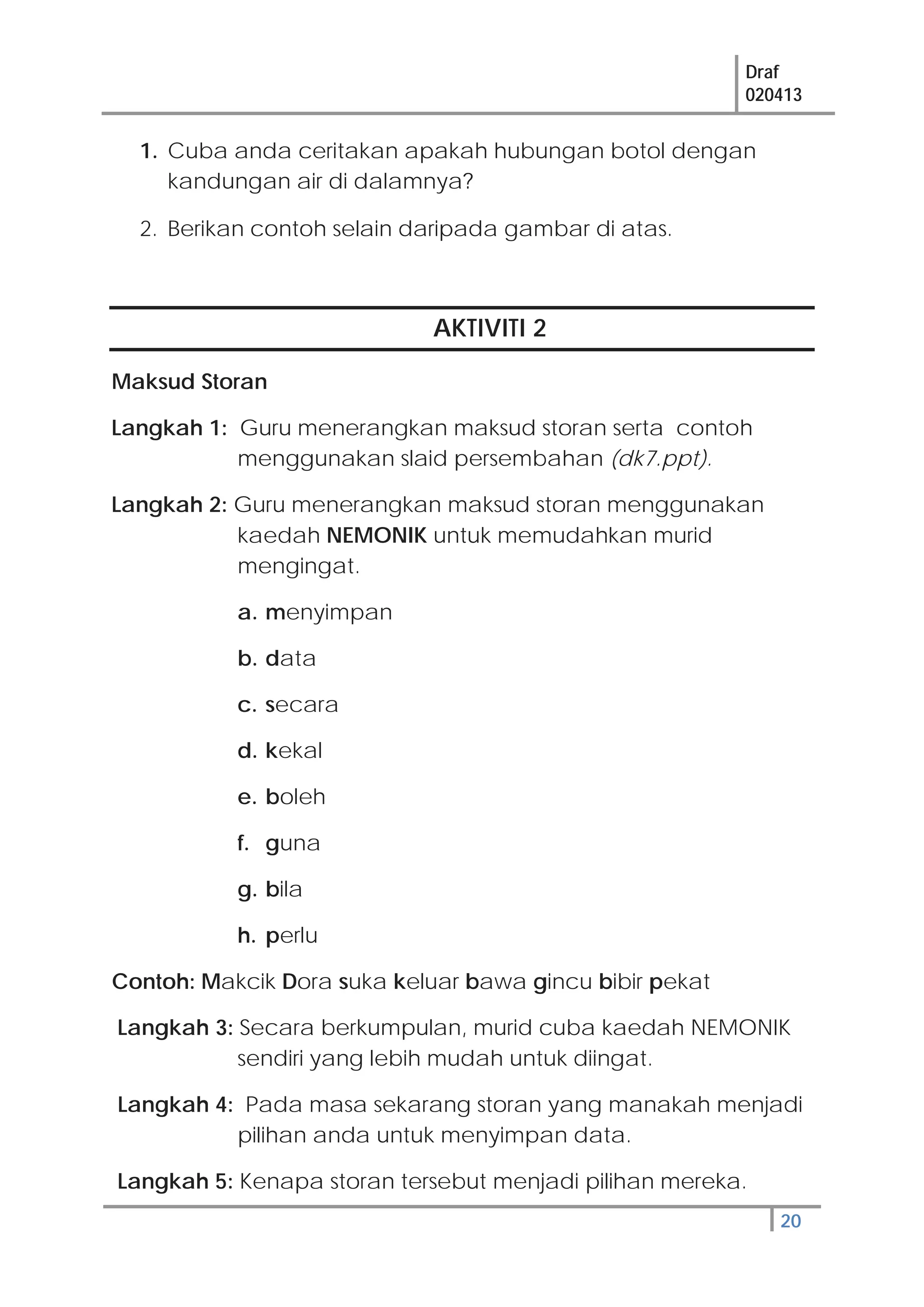 Draf
020413
20
1. Cuba anda ceritakan apakah hubungan botol dengan
kandungan air di dalamnya?
2. Berikan contoh selain daripada gambar di atas.
AKTIVITI 2
Maksud Storan
Langkah 1: Guru menerangkan maksud storan serta contoh
menggunakan slaid persembahan (dk7.ppt).
Langkah 2: Guru menerangkan maksud storan menggunakan
kaedah NEMONIK untuk memudahkan murid
mengingat.
a. menyimpan
b. data
c. secara
d. kekal
e. boleh
f. guna
g. bila
h. perlu
Contoh: Makcik Dora suka keluar bawa gincu bibir pekat
Langkah 3: Secara berkumpulan, murid cuba kaedah NEMONIK
sendiri yang lebih mudah untuk diingat.
Langkah 4: Pada masa sekarang storan yang manakah menjadi
pilihan anda untuk menyimpan data.
Langkah 5: Kenapa storan tersebut menjadi pilihan mereka.
 