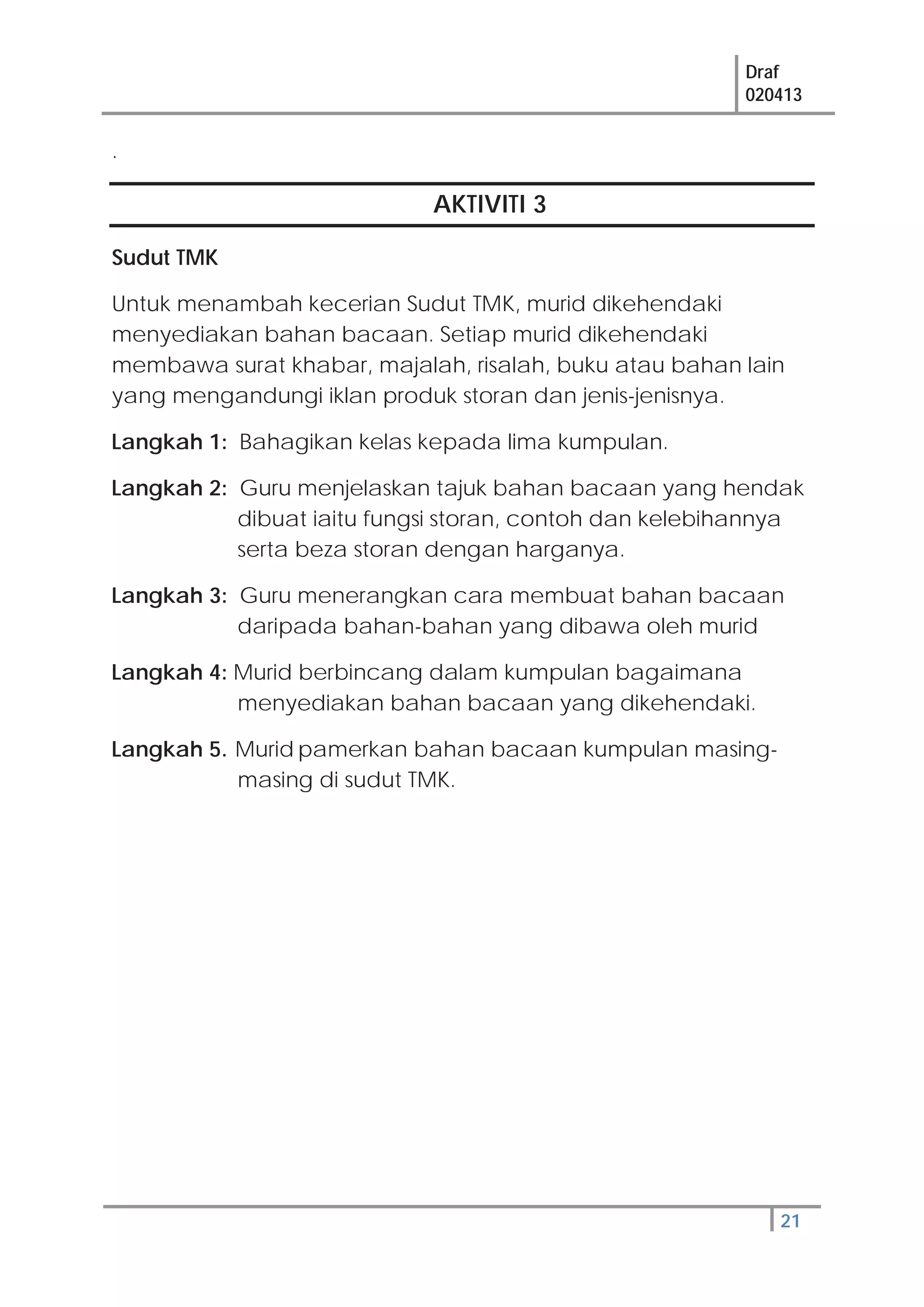 Draf
020413
21
.
AKTIVITI 3
Sudut TMK
Untuk menambah kecerian Sudut TMK, murid dikehendaki
menyediakan bahan bacaan. Setiap murid dikehendaki
membawa surat khabar, majalah, risalah, buku atau bahan lain
yang mengandungi iklan produk storan dan jenis-jenisnya.
Langkah 1: Bahagikan kelas kepada lima kumpulan.
Langkah 2: Guru menjelaskan tajuk bahan bacaan yang hendak
dibuat iaitu fungsi storan, contoh dan kelebihannya
serta beza storan dengan harganya.
Langkah 3: Guru menerangkan cara membuat bahan bacaan
daripada bahan-bahan yang dibawa oleh murid
Langkah 4: Murid berbincang dalam kumpulan bagaimana
menyediakan bahan bacaan yang dikehendaki.
Langkah 5. Murid pamerkan bahan bacaan kumpulan masing-
masing di sudut TMK.
 