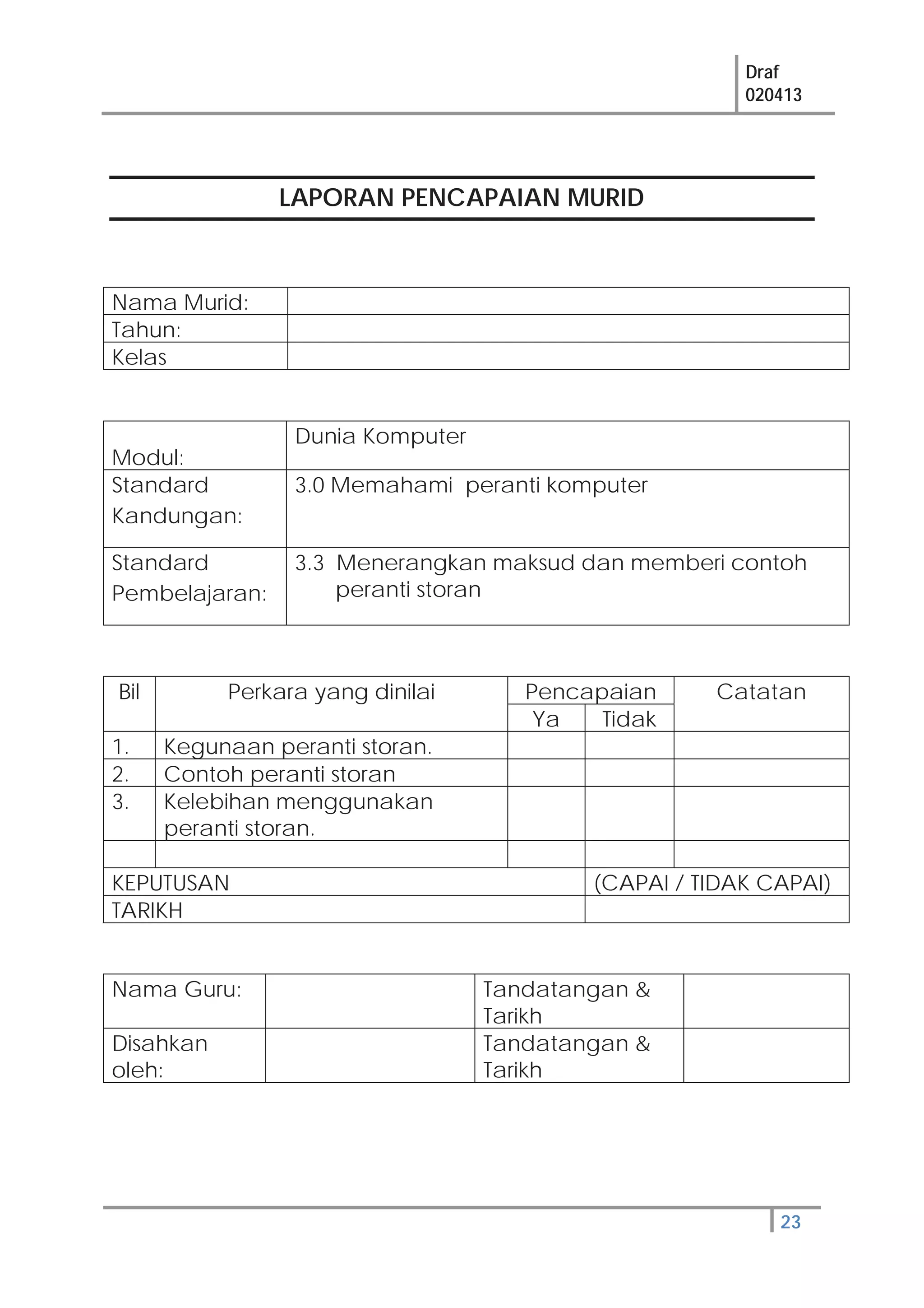Draf
020413
23
LAPORAN PENCAPAIAN MURID
Nama Murid:
Tahun:
Kelas
Modul:
Dunia Komputer
Standard
Kandungan:
3.0 Memahami peranti komputer
Standard
Pembelajaran:
3.3 Menerangkan maksud dan memberi contoh
peranti storan
Bil Perkara yang dinilai Pencapaian Catatan
Ya Tidak
1. Kegunaan peranti storan.
2. Contoh peranti storan
3. Kelebihan menggunakan
peranti storan.
KEPUTUSAN (CAPAI / TIDAK CAPAI)
TARIKH
Nama Guru: Tandatangan &
Tarikh
Disahkan
oleh:
Tandatangan &
Tarikh
 