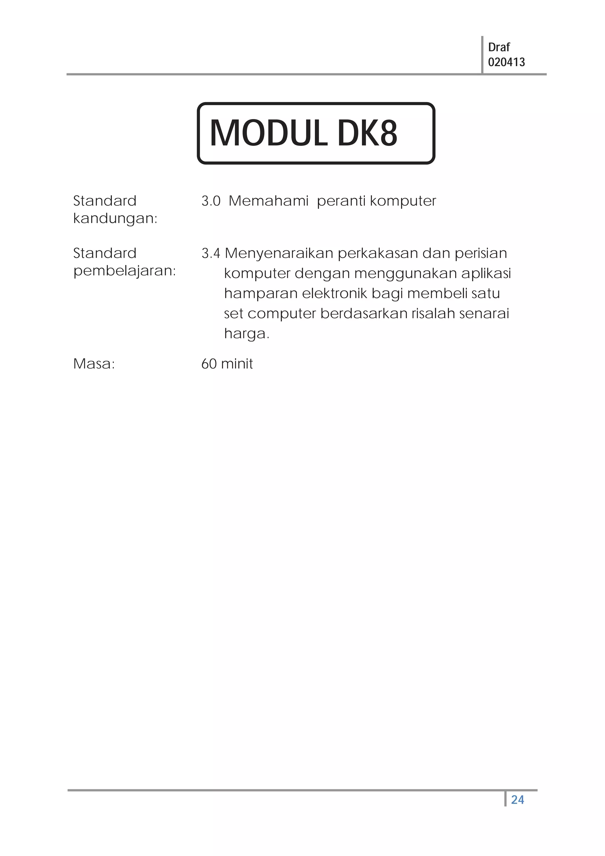 Draf
020413
24
Standard
kandungan:
3.0 Memahami peranti komputer
Standard
pembelajaran:
3.4 Menyenaraikan perkakasan dan perisian
komputer dengan menggunakan aplikasi
hamparan elektronik bagi membeli satu
set computer berdasarkan risalah senarai
harga.
Masa: 60 minit
MODUL DK8
 