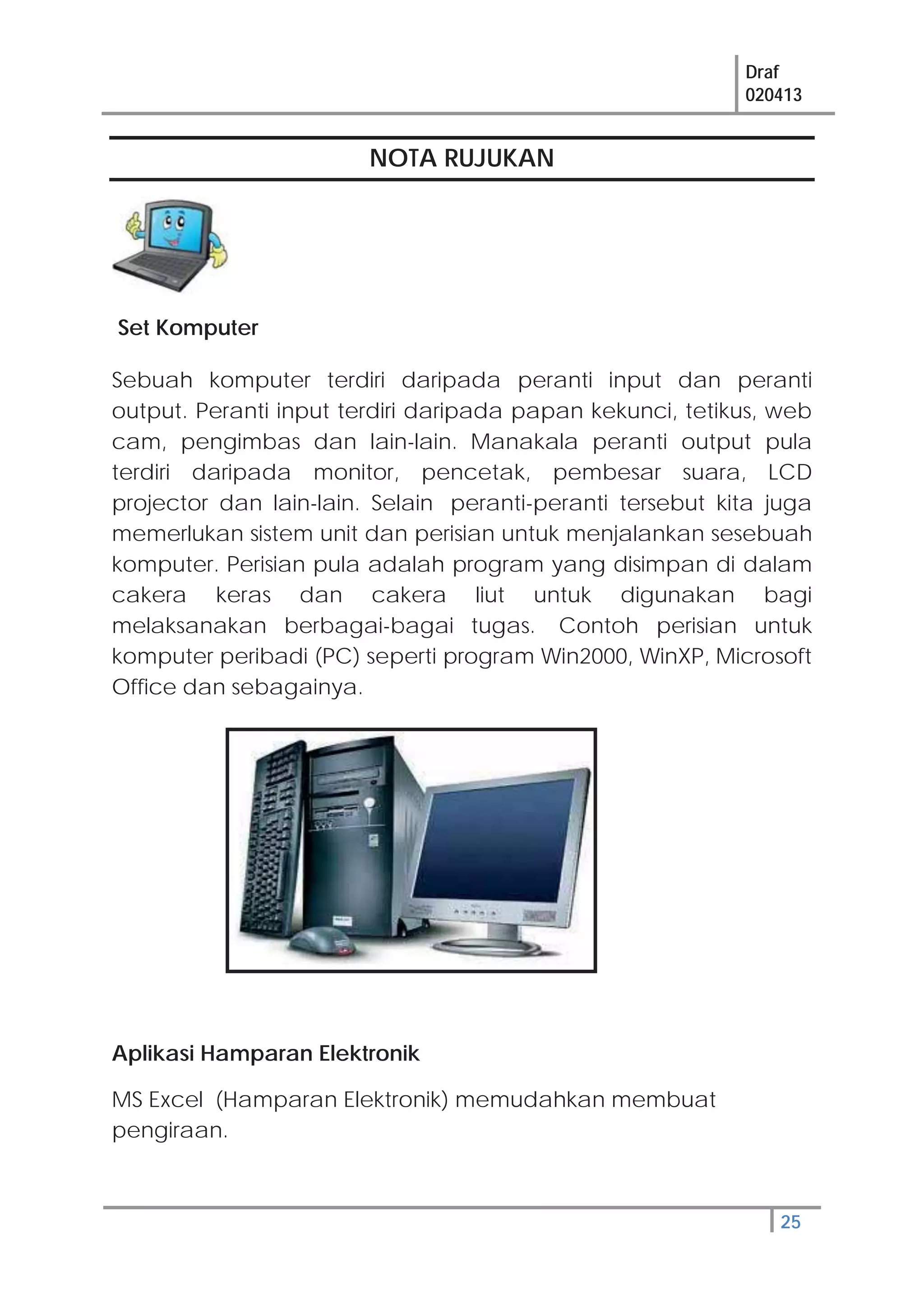 Draf
020413
25
NOTA RUJUKAN
Set Komputer
Sebuah komputer terdiri daripada peranti input dan peranti
output. Peranti input terdiri daripada papan kekunci, tetikus, web
cam, pengimbas dan lain-lain. Manakala peranti output pula
terdiri daripada monitor, pencetak, pembesar suara, LCD
projector dan lain-lain. Selain peranti-peranti tersebut kita juga
memerlukan sistem unit dan perisian untuk menjalankan sesebuah
komputer. Perisian pula adalah program yang disimpan di dalam
cakera keras dan cakera liut untuk digunakan bagi
melaksanakan berbagai-bagai tugas. Contoh perisian untuk
komputer peribadi (PC) seperti program Win2000, WinXP, Microsoft
Office dan sebagainya.
Aplikasi Hamparan Elektronik
MS Excel (Hamparan Elektronik) memudahkan membuat
pengiraan.
 