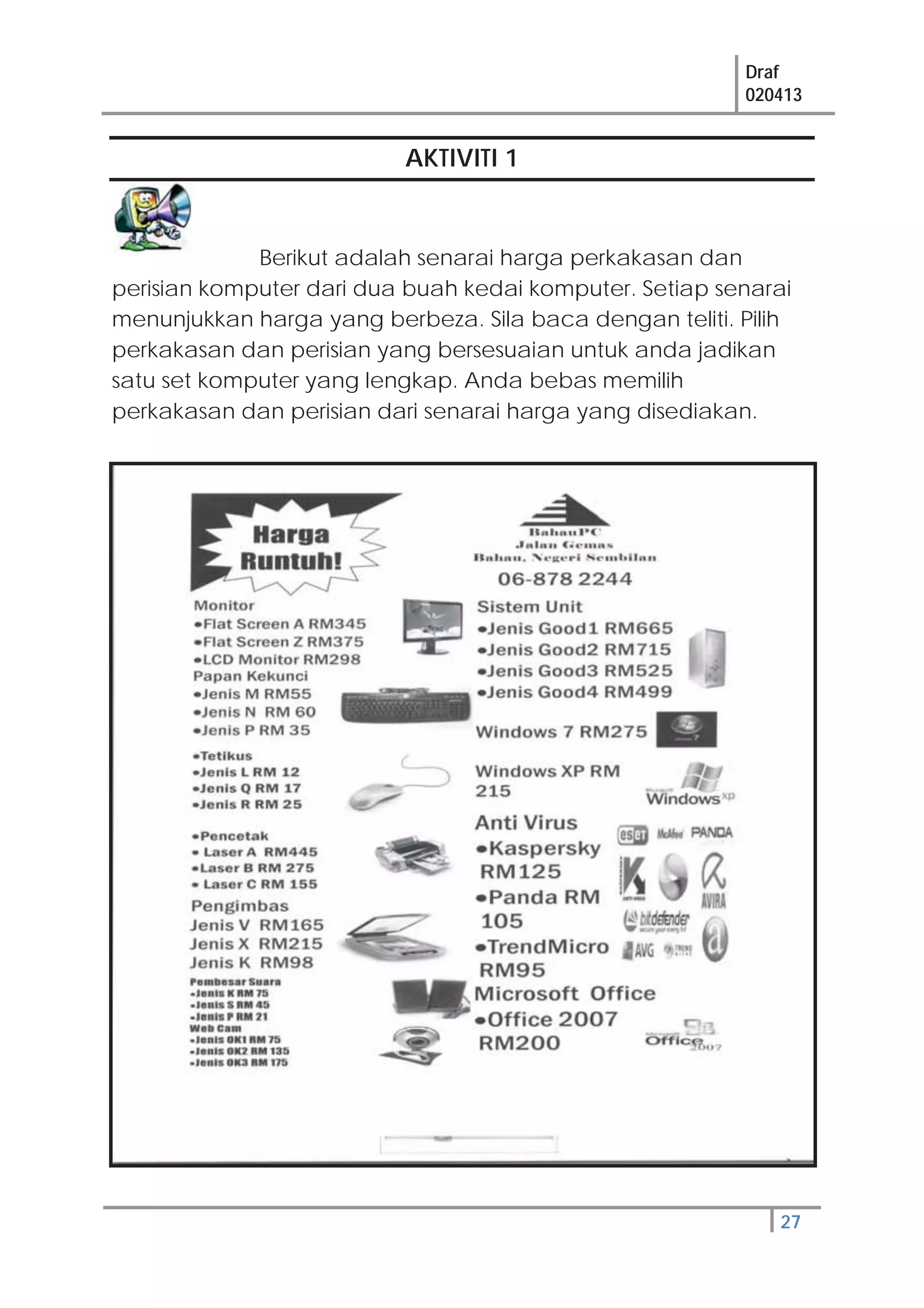 Draf
020413
27
AKTIVITI 1
Berikut adalah senarai harga perkakasan dan
perisian komputer dari dua buah kedai komputer. Setiap senarai
menunjukkan harga yang berbeza. Sila baca dengan teliti. Pilih
perkakasan dan perisian yang bersesuaian untuk anda jadikan
satu set komputer yang lengkap. Anda bebas memilih
perkakasan dan perisian dari senarai harga yang disediakan.
 