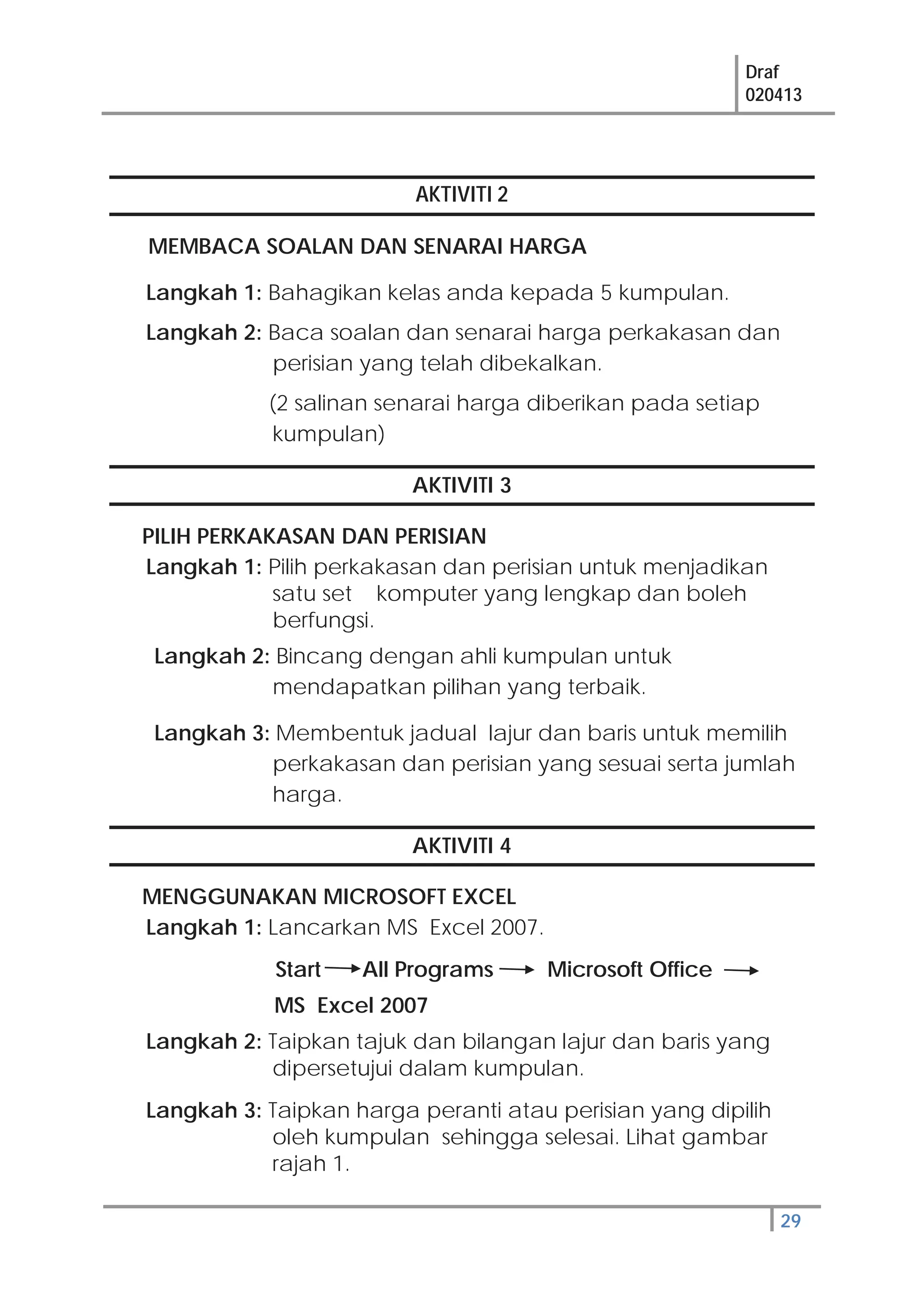 Draf
020413
29
AKTIVITI 2
MEMBACA SOALAN DAN SENARAI HARGA
Langkah 1: Bahagikan kelas anda kepada 5 kumpulan.
Langkah 2: Baca soalan dan senarai harga perkakasan dan
perisian yang telah dibekalkan.
(2 salinan senarai harga diberikan pada setiap
kumpulan)
AKTIVITI 3
PILIH PERKAKASAN DAN PERISIAN
Langkah 1: Pilih perkakasan dan perisian untuk menjadikan
satu set komputer yang lengkap dan boleh
berfungsi.
Langkah 2: Bincang dengan ahli kumpulan untuk
mendapatkan pilihan yang terbaik.
Langkah 3: Membentuk jadual lajur dan baris untuk memilih
perkakasan dan perisian yang sesuai serta jumlah
harga.
AKTIVITI 4
MENGGUNAKAN MICROSOFT EXCEL
Langkah 1: Lancarkan MS Excel 2007.
Start All Programs Microsoft Office
MS Excel 2007
Langkah 2: Taipkan tajuk dan bilangan lajur dan baris yang
dipersetujui dalam kumpulan.
Langkah 3: Taipkan harga peranti atau perisian yang dipilih
oleh kumpulan sehingga selesai. Lihat gambar
rajah 1.
 