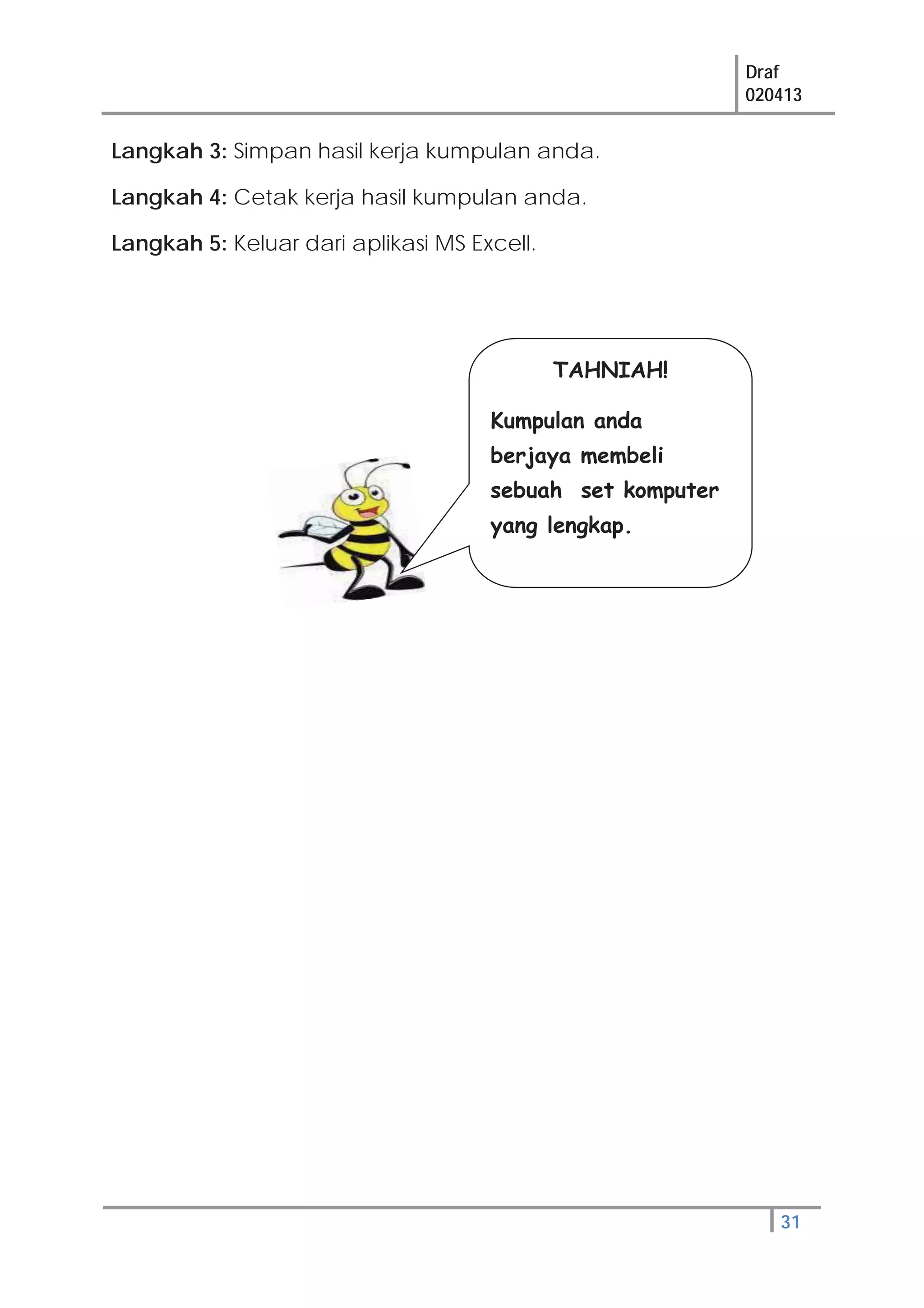 Draf
020413
31
Langkah 3: Simpan hasil kerja kumpulan anda.
Langkah 4: Cetak kerja hasil kumpulan anda.
Langkah 5: Keluar dari aplikasi MS Excell.
TAHNIAH!
Kumpulan anda
berjaya membeli
sebuah set komputer
yang lengkap.
 