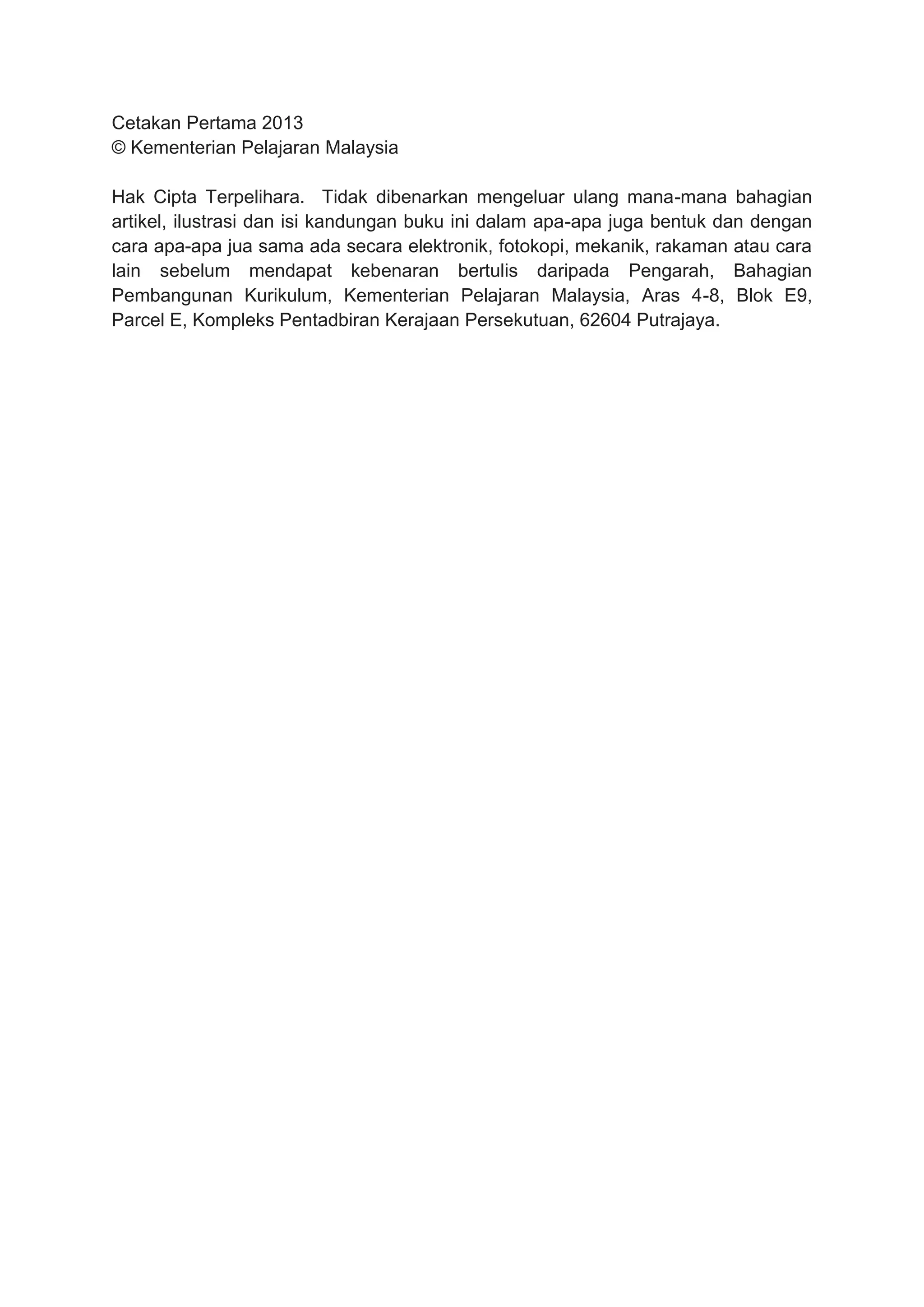 Cetakan Pertama 2013
© Kementerian Pelajaran Malaysia
Hak Cipta Terpelihara. Tidak dibenarkan mengeluar ulang mana-mana bahagian
artikel, ilustrasi dan isi kandungan buku ini dalam apa-apa juga bentuk dan dengan
cara apa-apa jua sama ada secara elektronik, fotokopi, mekanik, rakaman atau cara
lain sebelum mendapat kebenaran bertulis daripada Pengarah, Bahagian
Pembangunan Kurikulum, Kementerian Pelajaran Malaysia, Aras 4-8, Blok E9,
Parcel E, Kompleks Pentadbiran Kerajaan Persekutuan, 62604 Putrajaya.
 